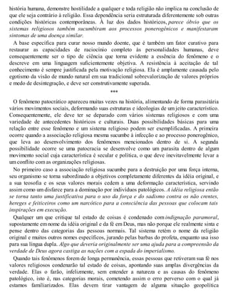 história humana, demonstre hostilidade a qualquer e toda religião não implica na conclusão de
que ele seja contrário à religião. Essa dependência seria estruturada diferentemente sob outras
condições históricas contemporâneas. À luz dos dados históricos, parece óbvio que os
sistemas religiosos também sucumbiram aos processos ponerogênicos e manifestaram
sintomas de uma doença similar.
A base específica para curar nosso mundo doente, que é também um fator curativo para
restaurar as capacidades de raciocínio completo às personalidades humanas, deve
consequentemente ser o tipo de ciência que torna evidente a essência do fenômeno e o
descreve em uma linguagem suficientemente objetiva. A resistência à aceitação de tal
conhecimento é sempre justificada pela motivação religiosa. Ela é amplamente causada pelo
egotismo da visão de mundo natural em sua tradicional sobrevalorização de valores próprios
e medo de desintegração, e deve ser construtivamente superada.
***
O fenômeno patocrático apareceu muitas vezes na história, alimentando de forma parasitária
vários movimentos sociais, deformando suas estruturas e ideologias de um jeito característico.
Consequentemente, ele deve ter se deparado com vários sistemas religiosos e com uma
variedade de antecedentes históricos e culturais. Duas possibilidades básicas para uma
relação entre esse fenômeno e um sistema religioso podem ser exemplificadas. A primeira
ocorre quando a associação religiosa mesma sucumbe à infecção e ao processo ponerogênico,
que leva ao desenvolvimento dos fenômenos mencionados dentro de si. A segunda
possibilidade ocorre se uma patocracia se desenvolve como um parasita dentro de algum
movimento social cuja característica é secular e política, o que deve inevitavelmente levar a
um conflito com as organizações religiosas.
No primeiro caso a associação religiosa sucumbe para a destruição por uma força interna,
seu organismo se torna subordinado a objetivos completamente diferentes da idéia original, e
a sua teosofia e os seus valores morais cedem a uma deformação característica, servindo
assim como um disfarce para a dominação por indivíduos patológicos. A idéia religiosa então
se torna tanto uma justificativa para o uso da força e do sadismo contra os não crentes,
hereges e feiticeiros como um narcótico para a consciência das pessoas que colocam tais
inspirações em execução.
Qualquer um que critique tal estado de coisas é condenado com indignação paramoral,
supostamente em nome da idéia original e da fé em Deus, mas não porque ele realmente sinta e
pense dentro das categorias das pessoas normais. Tal sistema retém o nome da religião
original e muitos outros nomes específicos, jurando pelas barbas do profeta, enquanto usa isso
para sua língua dupla. Algo que deveria originalmente ser uma ajuda para a compreensão da
verdade de Deus agora castiga as nações com a espada do imperialismo.
Quando tais fenômenos forem de longa permanência, essas pessoas que retiveram sua fé nos
valores religiosos condenarão tal estado de coisas, apontando suas amplas divergências da
verdade. Elas o farão, infelizmente, sem entender a natureza e as causas do fenômeno
patológico, isto é, nas categorias morais, cometendo assim o erro perverso com o qual já
estamos familiarizados. Elas devem tirar vantagem de alguma situação geopolítica
 