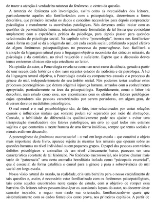 de trazer a atenção à verdadeira natureza do fenômeno, o centro da questão.
A natureza do fenômeno sob investigação, assim como as necessidades dos leitores,
particularmente aqueles não familiarizados com a psicopatologia, determinam a forma
descritiva, que primeiro introduz os dados e conceitos necessários para depois compreender
psicológica e moralmente as ocorrências patológicas. Nós devemos então iniciar com as
questões da personalidade humana, intencionalmente formuladas de tal forma que coincidam
amplamente com a experiência prática do psicólogo, para depois passar para questões
selecionadas de psicologia social. Na capítulo sobre “ponerologia”, iremos nos familiarizar
com a forma na qual se dá a origem do mal, em cada escala social, enfatizando o papel efetivo
de alguns fenômenos psicopatológicos no processo da ponerogênese. Isso facilitará a
transição da linguagem natural para a linguagem objetiva necessária das ciências naturais, da
psicologia e da estatística, no nível requerido e suficiente. Espero que a discussão destes
temas em termos clínicos não seja entediante ao leitor.
Na opinião do autor, a Ponerologia revela-se como um novo ramo da ciência, gerado a partir
de uma necessidade histórica e dos mais recentes estudos da medicina e da psicologia. À luz
da linguagem natural objetiva, a Ponerologia estuda os componentes causais e o processo da
gênese do mal, independentemente do seu âmbito social. Nós podemos tentar analisar estes
processos ponerogênicos que deram origem à injustiça humana, armados com o conhecimento
apropriado, particularmente na área da psicopatologia. Repetidamente, como o leitor irá
descobrir, num estudo como esse, nos encontramos com os efeitos dos fatores patológicos
cujos operadores são pessoas caracterizadas por serem portadoras, em algum grau, de
diversos desvios ou defeitos psicológicos.
O mal moral e o mal psicobiológico são, de fato, inter-relacionados por tantas relações
causais e influências mútuas que somente podem ser separados por meio de abstrações.
Contudo, a habilidade de diferenciá-los qualitativamente pode nos ajudar a evitar uma
interpretação moralizadora dos fatores patológicos, um erro ao qual todos nós estamos
sujeitos e que contamina a mente humana de uma forma insidiosa, sempre que temas sociais e
morais estão em discussão.
A ponerogênese do fenômeno macrossocial – o mal em larga escala – que constitui o objeto
mais importante deste livro, aparece sujeita às mesmas leis naturais que operam sobre as
questões humanas no nível individual ou em pequenos grupos. O papel das pessoas com vários
defeitos psicológicos e anomalias de um nível clinicamente baixo, parecem ser uma
característica constante de tal fenômeno. No fenômeno macrossocial, nós iremos chamar mais
tarde de “patocracia” uma certa anomalia hereditária isolada como “psicopatia essencial”,
que é essencial de forma catalítica e causal para a gênese e para a sobrevivência do mal
social em larga escala.
Nossa visão natural do mundo, na realidade, cria uma barreira para o nosso entendimento de
tais questões e, assim, é necessário estar familiarizado com os fenômenos psicopatológicos,
tais como aqueles encontrados neste campo de estudo, com o objetivo de romper essa
barreira. Os leitores talvez possam desculpar os ocasionais lapsos do autor, no decorrer deste
caminho inovador, e seguir sem medo sua orientação, familiarizando-se quase que
sistematicamente com os dados fornecidos como prova, nos primeiros capítulos. A partir de
 