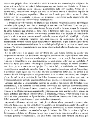 exercer seu próprio efeito característico sobre a estrutura das denominações religiosas. Se
algum sistema religioso sucumbe à infecção ponerogênica durante sua história, os efeitos e a
sobrevivência contínua dessa infecção permanecem nele por séculos. Como já foi
demonstrado, remediar esta situação por meio de reflexões morais e filosóficas implica em
dificuldades psicológicas específicas. Mas sob um domínio patocrático, apesar do abuso
sofrido por tal organização religiosa, os anticorpos específicos desta organização são
transferidos, curando as sobrevivências ponerogênicas.
Tal processo específico auxilia na libertação das estruturas religiosas daquelas deformações
causadas pela operação dos fatores patológicos que nos são familiares. Uma vez que o
aparecimento da patocracia em várias formas, durante a história humana, sempre foi resultado
de erros humanos que abriram a porta para o fenômeno patológico, é preciso também
olharmos o outro lado da moeda. Nós devemos entender isso à luz daquela lei subestimada,
quando o efeito de uma estrutura causal particular tem um significado teleológico próprio.
Seria, contudo, altamente vantajoso para esse processo de recuperação se ele fosse
acompanhado por uma ciência maior da natureza dos fenômenos, a qual também age de forma
similar em termos do desenvolvimento da imunidade psicológica e da cura das personalidades
humanas. Tal ciência poderia também auxiliar na elaboração de planos de ação mais seguros e
mais eficazes.
Se os indivíduos e os grupos que acreditam em Deus forem capazes de aceitar uma
compreensão objetiva dos fenômenos patológicos macrossociais, especialmente esse mais
perigoso, a consequência natural revelará que existe uma certa separação das problemáticas
religiosa e ponerológica, que qualitativamente ocupam planos diferentes da realidade. A
atenção da Igreja pode então se voltar para questões ligadas à relação do homem com Deus,
uma área que é a vocação das igrejas. Por outro lado, a resistência aos fenômenos
ponerológicos e sua cobertura mundial deve ser largamente assumida por instituições políticas
e científicas cujas ações são baseadas em uma compreensão naturalista da gênese e da
natureza do mal. Tal separação de obrigações nunca pode ser muito consistente, uma vez que a
gênese do mal inclui a participação das falhas humanas morais, e superá-las com base em
premissas religiosas tem sido a responsabilidade das associações religiosas, desde sempre.
Algumas religiões e denominações sujeitas ao domínio patocrático são forçadas, pelas
circunstâncias, a se tornarem excessivamente envolvidas nas questões convencionalmente
relacionadas à política ou até mesmo em esforços econômicos. Isso é necessário tanto para
proteger a existência mesma da organização religiosa como para auxiliar os fiéis amigos ou
outros cidadãos que estejam sofrendo abuso. É importante, contudo, evitar que esse estado de
coisas se torne permanente na figura do hábito e da tradição, uma vez que isso tornaria mais
difícil a reversão posterior para o governo dos homens normais.
Apesar das diferenças existentes de convicção e tradição, a base para o esforço cooperativo
por parte das pessoas de boa vontade deverá conter essa convergência característica entre os
preceitos dos Evangelhos Cristãos (e outras religiões monoteístas) e a visão ponerológica da
gênese do mal, conforme as conclusões que deduzimos. Os fiéis de várias religiões e
denominações, de fato, acreditam no mesmo Deus e no momento estão ameaçados pelo mesmo
fenômeno patológico macrossocial. Isso cria dados suficientes para permitir uma busca por
 