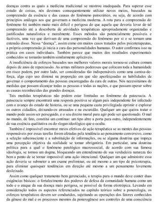 doenças contra as quais a medicina tradicional se mostrou inadequada. Para superar esse
estado de coisas, nós devemos consequentemente utilizar novos meios, baseados na
compreensão da essência e das causas do fenômeno patocrático, ou seja, de acordo com
princípios análogos aos que governam a medicina moderna. A rota para a compreensão do
fenômeno foi também muito mais difícil e perigosa do que aquela que deveria levar de tal
compreensão até a descoberta de atividades terapêuticas apropriadamente organizadas e
justificadas naturalística e moralmente. Esses métodos são potencialmente possíveis e
factíveis, uma vez que derivam de uma compreensão do fenômeno por si e se tornam uma
extensão disso. Nessa “doença”, assim como em muitos casos tratados pelos psicoterapeutas,
a própria compreensão já inicia a cura das personalidades humanas. O autor confirmou isso na
prática em casos individuais. Também parece que muitos dos resultados experimentais
conhecidos se tornarão também similarmente aplicáveis.
A insuficiência de esforços baseados nos melhores valores morais tornou-se cultura comum
depois de anos de repercussão. As armas militares poderosas que colocam toda a humanidade
em risco podem, por outro lado, ser consideradas tão indispensáveis como uma camisa-de-
força, algo cujo uso diminui na proporção em que são aperfeiçoadas as habilidades de
governar o comportamento das pessoas encarregadas da cura de outras. Nós necessitamos de
medidas que possam alcançar todas as pessoas e todas as nações, e que possam operar sobre
as causas reconhecidas das grandes doenças.
Tais medidas terapêuticas não podem estar limitadas ao fenômeno da patocracia. A
patocracia sempre encontrará uma resposta positiva se algum país independente for infectado
com o avanço do estado de histeria, ou se uma pequena casta privilegiada oprimir e explorar
os outros cidadãos, deixando-os atrasados e na escuridão. Qualquer um que queira tratar o
mundo pode assim ser perseguido, e o seu direito moral para agir pode ser questionado. O mal
no mundo, de fato, constitui um contínuo: um tipo abre a porta para outro, independentemente
de sua essência qualitativa ou do slogan ideológico que o oculta.
Também é impossível encontrar meios efetivos de ação terapêutica se as mentes das pessoas
responsáveis por essas tarefas forem afetadas pela tendência ao pensamento conversivo, como
a seleção subconsciente e a substituição de informações, ou se alguma doutrina que impeça
uma percepção objetiva da realidade se tornar obrigatória. Em particular, uma doutrina
política para a qual o fenômeno patológico macrossocial, de acordo com sua famosa
ideologia, se tornou um dogma, bloqueando um entendimento de sua verdadeira natureza tão
bem a ponto de se tornar impossível uma ação intencional. Qualquer um que administre essa
ação deveria se submeter a um exame preliminar, ou até mesmo a um tipo de psicoterapia,
para eliminar quaisquer tendências em direção até mesmo a um pensamento levemente
desleixado.
Assim como qualquer tratamento bem gerenciado, a terapia para o mundo deve conter duas
exigências básicas: o fortalecimento dos poderes de defesa da comunidade humana como um
todo e o ataque da sua doença mais perigosa, se possível de forma etiotrópica. Levando em
consideração todos os aspectos referenciados no capítulo teórico sobre a ponerologia, os
esforços terapêuticos devem ser conduzidos, sujeitando as operações dos fatores conhecidos
da gênese do mal e os processos mesmos da ponerogênese aos controles de uma consciência
 