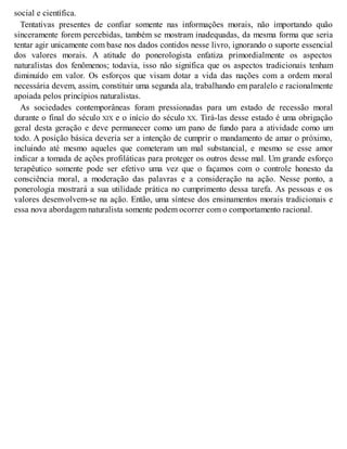 social e científica.
Tentativas presentes de confiar somente nas informações morais, não importando quão
sinceramente forem percebidas, também se mostram inadequadas, da mesma forma que seria
tentar agir unicamente com base nos dados contidos nesse livro, ignorando o suporte essencial
dos valores morais. A atitude do ponerologista enfatiza primordialmente os aspectos
naturalistas dos fenômenos; todavia, isso não significa que os aspectos tradicionais tenham
diminuído em valor. Os esforços que visam dotar a vida das nações com a ordem moral
necessária devem, assim, constituir uma segunda ala, trabalhando em paralelo e racionalmente
apoiada pelos princípios naturalistas.
As sociedades contemporâneas foram pressionadas para um estado de recessão moral
durante o final do século XIX e o início do século XX. Tirá-las desse estado é uma obrigação
geral desta geração e deve permanecer como um pano de fundo para a atividade como um
todo. A posição básica deveria ser a intenção de cumprir o mandamento de amar o próximo,
incluindo até mesmo aqueles que cometeram um mal substancial, e mesmo se esse amor
indicar a tomada de ações profiláticas para proteger os outros desse mal. Um grande esforço
terapêutico somente pode ser efetivo uma vez que o façamos com o controle honesto da
consciência moral, a moderação das palavras e a consideração na ação. Nesse ponto, a
ponerologia mostrará a sua utilidade prática no cumprimento dessa tarefa. As pessoas e os
valores desenvolvem-se na ação. Então, uma síntese dos ensinamentos morais tradicionais e
essa nova abordagem naturalista somente podem ocorrer com o comportamento racional.
 