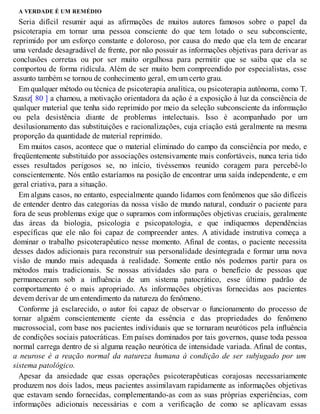 A VERDADE É UM REMÉDIO
Seria difícil resumir aqui as afirmações de muitos autores famosos sobre o papel da
psicoterapia em tornar uma pessoa consciente do que tem lotado o seu subconsciente,
reprimido por um esforço constante e doloroso, por causa do medo que ela tem de encarar
uma verdade desagradável de frente, por não possuir as informações objetivas para derivar as
conclusões corretas ou por ser muito orgulhosa para permitir que se saiba que ela se
comportou de forma ridícula. Além de ser muito bem compreendido por especialistas, esse
assunto também se tornou de conhecimento geral, em um certo grau.
Em qualquer método ou técnica de psicoterapia analítica, ou psicoterapia autônoma, como T.
Szasz[ 80 ] a chamou, a motivação orientadora da ação é a exposição à luz da consciência de
qualquer material que tenha sido reprimido por meio da seleção subconsciente da informação
ou pela desistência diante de problemas intelectuais. Isso é acompanhado por um
desilusionamento das substituições e racionalizações, cuja criação está geralmente na mesma
proporção da quantidade de material reprimido.
Em muitos casos, acontece que o material eliminado do campo da consciência por medo, e
freqüentemente substituído por associações ostensivamente mais confortáveis, nunca teria tido
esses resultados perigosos se, no início, tivéssemos reunido coragem para percebê-lo
conscientemente. Nós então estaríamos na posição de encontrar uma saída independente, e em
geral criativa, para a situação.
Em alguns casos, no entanto, especialmente quando lidamos com fenômenos que são difíceis
de entender dentro das categorias da nossa visão de mundo natural, conduzir o paciente para
fora de seus problemas exige que o supramos com informações objetivas cruciais, geralmente
das áreas da biologia, psicologia e psicopatologia, e que indiquemos dependências
específicas que ele não foi capaz de compreender antes. A atividade instrutiva começa a
dominar o trabalho psicoterapêutico nesse momento. Afinal de contas, o paciente necessita
desses dados adicionais para reconstruir sua personalidade desintegrada e formar uma nova
visão de mundo mais adequada à realidade. Somente então nós podemos partir para os
métodos mais tradicionais. Se nossas atividades são para o benefício de pessoas que
permaneceram sob a influência de um sistema patocrático, esse último padrão de
comportamento é o mais apropriado. As informações objetivas fornecidas aos pacientes
devem derivar de um entendimento da natureza do fenômeno.
Conforme já esclarecido, o autor foi capaz de observar o funcionamento do processo de
tornar alguém conscientemente ciente da essência e das propriedades do fenômeno
macrossocial, com base nos pacientes individuais que se tornaram neuróticos pela influência
de condições sociais patocráticas. Em países dominados por tais governos, quase toda pessoa
normal carrega dentro de si alguma reação neurótica de intensidade variada. Afinal de contas,
a neurose é a reação normal da natureza humana à condição de ser subjugado por um
sistema patológico.
Apesar da ansiedade que essas operações psicoterapêuticas corajosas necessariamente
produzem nos dois lados, meus pacientes assimilavam rapidamente as informações objetivas
que estavam sendo fornecidas, complementando-as com as suas próprias experiências, com
informações adicionais necessárias e com a verificação de como se aplicavam essas
 