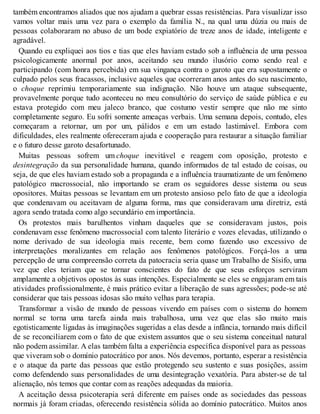 também encontramos aliados que nos ajudam a quebrar essas resistências. Para visualizar isso
vamos voltar mais uma vez para o exemplo da família N., na qual uma dúzia ou mais de
pessoas colaboraram no abuso de um bode expiatório de treze anos de idade, inteligente e
agradável.
Quando eu expliquei aos tios e tias que eles haviam estado sob a influência de uma pessoa
psicologicamente anormal por anos, aceitando seu mundo ilusório como sendo real e
participando (com honra percebida) em sua vingança contra o garoto que era supostamente o
culpado pelos seus fracassos, inclusive aqueles que ocorreram anos antes do seu nascimento,
o choque reprimiu temporariamente sua indignação. Não houve um ataque subsequente,
provavelmente porque tudo aconteceu no meu consultório do serviço de saúde pública e eu
estava protegido com meu jaleco branco, que costumo vestir sempre que não me sinto
completamente seguro. Eu sofri somente ameaças verbais. Uma semana depois, contudo, eles
começaram a retornar, um por um, pálidos e em um estado lastimável. Embora com
dificuldades, eles realmente ofereceram ajuda e cooperação para restaurar a situação familiar
e o futuro desse garoto desafortunado.
Muitas pessoas sofrem um choque inevitável e reagem com oposição, protesto e
desintegração da sua personalidade humana, quando informados de tal estado de coisas, ou
seja, de que eles haviam estado sob a propaganda e a influência traumatizante de um fenômeno
patológico macrossocial, não importando se eram os seguidores desse sistema ou seus
opositores. Muitas pessoas se levantam em um protesto ansioso pelo fato de que a ideologia
que condenavam ou aceitavam de alguma forma, mas que consideravam uma diretriz, está
agora sendo tratada como algo secundário em importância.
Os protestos mais barulhentos vinham daqueles que se consideravam justos, pois
condenavam esse fenômeno macrossocial com talento literário e vozes elevadas, utilizando o
nome derivado de sua ideologia mais recente, bem como fazendo uso excessivo de
interpretações moralizantes em relação aos fenômenos patológicos. Forçá-los a uma
percepção de uma compreensão correta da patocracia seria quase um Trabalho de Sísifo, uma
vez que eles teriam que se tornar conscientes do fato de que seus esforços serviram
amplamente a objetivos opostos às suas intenções. Especialmente se eles se engajaram em tais
atividades profissionalmente, é mais prático evitar a liberação de suas agressões; pode-se até
considerar que tais pessoas idosas são muito velhas para terapia.
Transformar a visão de mundo de pessoas vivendo em países com o sistema do homem
normal se torna uma tarefa ainda mais trabalhosa, uma vez que elas são muito mais
egotisticamente ligadas às imaginações sugeridas a elas desde a infância, tornando mais difícil
de se reconciliarem com o fato de que existem assuntos que o seu sistema conceitual natural
não podem assimilar. A elas também falta a experiência específica disponível para as pessoas
que viveram sob o domínio patocrático por anos. Nós devemos, portanto, esperar a resistência
e o ataque da parte das pessoas que estão protegendo seu sustento e suas posições, assim
como defendendo suas personalidades de uma desintegração vexatória. Para abster-se de tal
alienação, nós temos que contar com as reações adequadas da maioria.
A aceitação dessa psicoterapia será diferente em países onde as sociedades das pessoas
normais já foram criadas, oferecendo resistência sólida ao domínio patocrático. Muitos anos
 