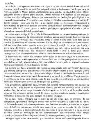 PERDÃO
A evolução contemporânea dos conceitos legais e da moralidade social democrática está
orientada para desmantelar as tradições antigas de manutenção da ordem e da lei por meio da
repressão punitiva. Muitos países abandonaram a pena capital, incomodados com os abusos
genocidas durante a última guerra mundial. Outras punições e os métodos de sua execução
também têm sido mitigados, levando em consideração as motivações psicológicas e as
circunstâncias do crime. A consciência das nações civilizadas protesta contra o princípio do
direito romano - Dura lex, sed lex – e ao mesmo tempo os psicólogos compreendem a
possibilidade de que muitas pessoas atualmente desequilibradas possam reverter sua situação
para uma vida social normal, graças a medidas pedagógicas apropriadas. Contudo, a prática
só confirma essa possibilidade parcialmente.
A razão é que a mitigação da lei não foi balanceada com os métodos correspondentes de
repressão dos processos da gênese do mal, com base em sua compreensão. Isso provoca uma
crise na área de proteção das sociedades contra o crime e torna mais fácil para que os
círculos de patocratas utilizem o terrorismo a fim de atingir os seus objetivos expansionistas.
Sob tais condições, muitas pessoas sentem que o retorno à tradição de maior rigor legal é o
único meio de proteger a sociedade de um excesso do mal. Outros acreditam que esse
comportamento tradicional nos enfraquece moralmente e abre a porta para abusos
irrevogáveis. Eles então subordinam a vida e a saúde dos outros aos valores humanistas.
A fim de sair dessa crise, nós devemos incitar todos os nossos esforços na busca por uma
nova via, que ao mesmo tempo seria mais humanitária, mas também protegeria efetivamente as
sociedades e os indivíduos indefesos. Tal possibilidade existe e pode ser implementada com
base na compreensão objetiva da gênese do mal.
Na essência dos fatos, a tradição não realista de uma relação entre um “crime” da pessoa,
que nenhuma outra pessoa está em posição de avaliar objetivamente, e a sua “punição”, que é
raramente eficiente para mudá-la, deveria ser relegada à história. A ciência das causas do mal
deveria fortalecer a disciplina moral da sociedade e ter um efeito profilático. Freqüentemente,
o simples ato de tornar uma pessoa ciente de que ela está sob a influência de um indivíduo
patológico faz com que o círculo de destruição seja quebrado.
Uma psicoterapia apropriada deve, portanto, ser incluída permanentemente nas medidas de
reação ao mal. Infelizmente, se alguém está atirando em nós, nós devemos atirar de volta,
ainda melhor. Ao mesmo tempo, contudo, nós devemos trazer de volta a lei do perdão, aquela
velha lei dos soberanos sábios. Afinal de contas, ela tem princípios morais e psicológicos
profundos e é mais eficiente que a punição em algumas situações.
Os códigos penais prevêem que o autor de um ato penal que, no momento da sua
transgressão, apresentava limitações em sua habilidade de discernir o significado do seu ato
ou de controlar o seu próprio comportamento, em função de uma doença mental ou de alguma
outra deficiência psicológica, receba uma sentença de grau apropriado. Se nós formos,
portanto, considerar a responsabilidade dos patocratas à luz de tais leis e à luz do que já
dissemos sobre as motivações do seu comportamento, nós deveríamos então mitigar
consideravelmente o âmbito da justiça, dentro do mesmo quadro das regras existentes.
As regras legais acima mencionadas, que são mais modernas na Europa do que nos Estados
 