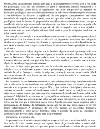 Unidos, estão desatualizadas em qualquer lugar e insuficientemente coerentes com a realidade
bio-psicológica. Elas são um compromisso entre o pensamento jurídico tradicional e o
humanismo médico. Além disso, os legisladores não estão em posição de perceber os
fenômenos patológicos macrossociais que dominam os indivíduos e limitam significativamente
a sua habilidade de discernir o significado do seu próprio comportamento. Indivíduos
suscetíveis são sugados sorrateiramente, uma vez que não estão a par das características
patológicas desse fenômeno. As propriedades específicas desses fenômenos fazem com que a
escolha de atitudes seja determinada decisivamente por fatores inconscientes, seguida pela
pressão dos dominadores patocráticos, que não são tão preocupados com os seus métodos e
nem mesmo com os seus próprios adeptos. Qual seria o grau de mitigação penal que os
julgaria com justiça?
Por exemplo, se a atração e a inclusão da psicopatia essencial em atividades patocráticas é
praticamente cem por cento previsível, deveria um julgamento reconhecer uma mitigação
similar para a punição? Isso também deveria ser aplicado a outras anomalias hereditárias, em
uma menor extensão, uma vez que elas também se mostram como fatores principais na seleção
de atitudes.
Nós não deveríamos culpar ninguém por ter herdado alguma anomalia psicológica de seus
pais, da mesma forma que não culpamos alguém no caso de anomalias físicas e fisiológicas
como o Daltonismo. Nós devemos também parar de culpar as pessoas que sucumbem a
traumas e doenças que deixam para trás danos ao tecido cerebral, ou aquelas que se tornam
objeto de métodos pedagógicos desumanos.
Em nome do bem dessas pessoas e do bem da sociedade, nós deveríamos usar a força em
relação a elas, e incluirmos algumas vezes a psicoterapia, a supervisão, a prevenção e o
cuidado forçados. Qualquer conceito de culpa ou condenação somente tornaria mais difícil
nos comportarmos de uma forma que não somente é mais humanitária e intencional, mas
também mais efetiva.
Em se tratando de um fenômeno macrossocial, particularmente esse cuja duração é maior do
que a vida ativa de um indivíduo, sua influência permanente força até mesmo as pessoas
normais a se adaptarem em um certo grau. Nós, cujos instintos e inteligência são normais,
estamos, de acordo com os critérios de nossa visão de mundo moral, na posição de avaliar a
culpa dessas outras pessoas por ações que eles executaram dentro de uma loucura coletiva da
patocracia? Julgá-los de acordo com as regras jurídicas tradicionais consistiria em retornar à
imposição de força do homem normal sobre os indivíduos psicopáticos, ou seja, à posição
inicial que fez com que a patocracia tivesse início. Sujeitá-los a uma justiça vingativa vale o
prolongamento de duração da patocracia, mesmo que por um ano, muito menos se for por
tempo indeterminado? A eliminação de um certo número de psicopatas diminuiria
significativamente o fardo dessas anomalias sobre o conjunto de genes da sociedade e
contribuiria em direção a uma solução para esse problema?
Infelizmente, a resposta é não.
As pessoas com vários desvios psicológicos sempre existiram, em toda sociedade na terra.
Seu modo de vida consiste sempre em alguma forma de predação sobre a criatividade
econômica da sociedade, uma vez que suas próprias capacidades criativas são geralmente
 