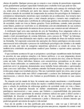 abaixo do padrão. Qualquer pessoa que se conecte a esse sistema de parasitismo organizado
perde gradualmente qualquer capacidade limitada para o trabalho lícito que pode ter tido.
Esse fenômeno e sua brutalidade são na verdade mantidos pela ameaça de retaliação legal
ou, ainda pior, de retribuição por parte das massas enfurecidas. Os sonhos de vingança
distraem a atenção da sociedade da compreensão da essência bio-psicológica do fenômeno e
estimulam as interpretações moralistas cujos resultados nós já conhecemos. Isso tornaria mais
difícil encontrar uma solução para a atual situação perigosa e tornaria mais complicada a
possibilidade de solução para o problema de sobrecarga genética das anomalias psicológicas
da sociedade, tendo em vista as futuras gerações. Esses problemas, contudo, tanto presentes
como futuros, podem ser resolvidos se os abordarmos com um entendimento de sua essência
naturalista e uma compreensão da natureza dessas pessoas que cometem um mal substancial.
A retribuição legal seria uma repetição do erro de Nuremberg. Esse julgamento sobre os
crimes de guerra poderia ter sido uma oportunidade, que nunca mais se repetirá, de mostrar ao
mundo a total psicopatologia do sistema hitleriano, com a pessoa do “Füher” na liderança.
Isso teria levado a uma diminuição mais rápida e mais profunda do abuso da tradição nazista
na Alemanha. Tal exposição consciente das operações dos fatores patológicos em uma escala
macrossocial teria reforçado o processo de reabilitação psicológica dos alemães e do mundo
como um todo, por meio de categorias naturalistas aplicáveis ao estado de coisas. Isso
também teria constituído um precedente saudável para iluminar e reprimir outras operações
patocráticas.
O que realmente aconteceu foi que os psiquiatras e psicólogos sucumbiram muito facilmente
às pressões de suas próprias emoções e de fatores políticos, e os seus julgamentos deram
pouca atenção às propriedades patológicas reais, tanto da maioria dos réus, como do Nazismo
como um todo. Vários indivíduos famosos com características psicopáticas ou de outros
desvios foram enforcados ou sentenciados a termos de prisão. Muitos fatos e dados que
poderiam servir às propostas demonstradas nesse trabalho foram enforcados e aprisionados
junto com esses indivíduos. Nós podemos entender facilmente porque os patocratas são tão
ávidos para atingir esse resultado preciso. Não nos é permitido repetir tais erros, uma vez que
os resultados tornam ainda mais difícil compreender a essência dos fenômenos patológicos
macrossociais, e através disso eles limitam as possibilidades de repressão às suas causas
internas.
Na situação real do mundo de hoje, há somente uma solução moralmente e cientificamente
justificada que pode curar nosso drama das nações e também fornecer um começo adequado
para a solução do problema da sobrecarga genética da sociedade tendo em vista o futuro.
Seria uma lei apropriada baseada no melhor entendimento possível dos fenômenos
patológicos macrossociais e suas causas, que limitaria a responsabilidade dos patocratas
àqueles únicos casos (geralmente de natureza criminosa sádica) nos quais é difícil aceitar a
inabilidade de discernir o significado de tal ato. Só isso poderia possibilitar que as
sociedades das pessoas normais retomassem o poder e liberassem os talentos internos que
poderiam garantir um retorno da nação à vida normal.
Esse ato de perdão é de fato justificado pela natureza – uma vez que é derivado do
reconhecimento de uma causa psicológica que governa uma pessoa, enquanto ela comete o mal
 
