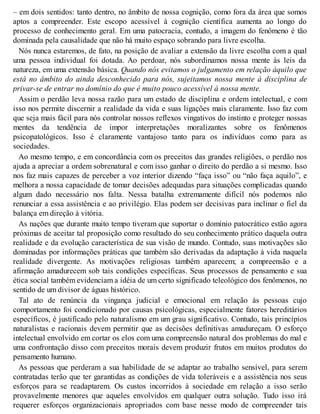 – em dois sentidos: tanto dentro, no âmbito de nossa cognição, como fora da área que somos
aptos a compreender. Este escopo acessível à cognição científica aumenta ao longo do
processo de conhecimento geral. Em uma patocracia, contudo, a imagem do fenômeno é tão
dominada pela causalidade que não há muito espaço sobrando para livre escolha.
Nós nunca estaremos, de fato, na posição de avaliar a extensão da livre escolha com a qual
uma pessoa individual foi dotada. Ao perdoar, nós subordinamos nossa mente às leis da
natureza, em uma extensão básica. Quando nós evitamos o julgamento em relação àquilo que
está no âmbito do ainda desconhecido para nós, sujeitamos nossa mente à disciplina de
privar-se de entrar no domínio do que é muito pouco acessível à nossa mente.
Assim o perdão leva nossa razão para um estado de disciplina e ordem intelectual, e com
isso nos permite discernir a realidade da vida e suas ligações mais claramente. Isso faz com
que seja mais fácil para nós controlar nossos reflexos vingativos do instinto e proteger nossas
mentes da tendência de impor interpretações moralizantes sobre os fenômenos
psicopatológicos. Isso é claramente vantajoso tanto para os indivíduos como para as
sociedades.
Ao mesmo tempo, e em concordância com os preceitos das grandes religiões, o perdão nos
ajuda a apreciar a ordem sobrenatural e com isso ganhar o direito do perdão a si mesmo. Isso
nos faz mais capazes de perceber a voz interior dizendo “faça isso” ou “não faça aquilo”, e
melhora a nossa capacidade de tomar decisões adequadas para situações complicadas quando
algum dado necessário nos falta. Nessa batalha extremamente difícil nós podemos não
renunciar a essa assistência e ao privilégio. Elas podem ser decisivas para inclinar o fiel da
balança em direção à vitória.
As nações que durante muito tempo tiveram que suportar o domínio patocrático estão agora
próximas de aceitar tal proposição como resultado do seu conhecimento prático daquela outra
realidade e da evolução característica de sua visão de mundo. Contudo, suas motivações são
dominadas por informações práticas que também são derivadas da adaptação à vida naquela
realidade divergente. As motivações religiosas também aparecem; a compreensão e a
afirmação amadurecem sob tais condições específicas. Seus processos de pensamento e sua
ética social também evidenciam a idéia de um certo significado teleológico dos fenômenos, no
sentido de um divisor de águas histórico.
Tal ato de renúncia da vingança judicial e emocional em relação às pessoas cujo
comportamento foi condicionado por causas psicológicas, especialmente fatores hereditários
específicos, é justificado pelo naturalismo em um grau significativo. Contudo, tais princípios
naturalistas e racionais devem permitir que as decisões definitivas amadureçam. O esforço
intelectual envolvido em cortar os elos com uma compreensão natural dos problemas do mal e
uma confrontação disso com preceitos morais devem produzir frutos em muitos produtos do
pensamento humano.
As pessoas que perderam a sua habilidade de se adaptar ao trabalho sensível, para serem
contratadas terão que ter garantidas as condições de vida toleráveis e a assistência nos seus
esforços para se readaptarem. Os custos incorridos à sociedade em relação a isso serão
provavelmente menores que aqueles envolvidos em qualquer outra solução. Tudo isso irá
requerer esforços organizacionais apropriados com base nesse modo de compreender tais
 