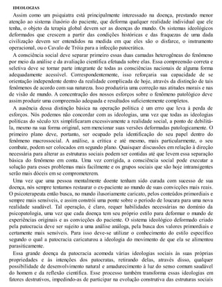 IDEOLOGIAS
Assim como um psiquiatra está principalmente interessado na doença, prestando menor
atenção ao sistema ilusório do paciente, que deforma qualquer realidade individual que ele
tenha, o objeto da terapia global devem ser as doenças do mundo. Os sistemas ideológicos
deformados que crescem a partir das condições históricas e das fraquezas de uma dada
civilização devem ser entendidos na medida em que eles são o disfarce, o instrumento
operacional, ou o Cavalo de Tróia para a infecção patocrática.
A consciência social deve separar primeiro essas duas camadas heterogêneas do fenômeno
por meio da análise e da avaliação científica efetuada sobre elas. Essa compreensão correta e
seletiva deve se tornar parte integrante de todas as consciências nacionais de alguma forma
adequadamente acessível. Correspondentemente, isso reforçaria sua capacidade de se
orientação independente dentro da realidade complicada de hoje, através da distinção de tais
fenômenos de acordo com sua natureza. Isso produziria uma correção nas atitudes morais e nas
de visão de mundo. A concentração dos nossos esforços sobre o fenômeno patológico deve
assim produzir uma compreensão adequada e resultados suficientemente completos.
A ausência dessa distinção básica na operação política é um erro que leva à perda de
esforços. Nós podemos não concordar com as ideologias, uma vez que todas as ideologias
políticas do século XIX simplificaram excessivamente a realidade social, a ponto de debilitá-
la, mesmo na sua forma original, sem mencionar suas versões deformadas patologicamente. O
primeiro plano deve, portanto, ser ocupado pela identificação do seu papel dentro do
fenômeno macrossocial. A análise, a crítica e até mesmo, mais particularmente, o seu
combate, podem ser colocados em segundo plano. Quaisquer discussões em relação à direção
necessária para alterar as estruturas sociais podem ser contidas até que levem essa separação
básica do fenômeno em conta. Uma vez corrigida, a consciência social pode executar a
solução para esses problemas mais facilmente e os grupos sociais que são hoje intransigentes
serão mais dóceis em se comprometerem.
Uma vez que uma pessoa mentalmente doente tenham sido curada com sucesso de sua
doença, nós sempre tentamos restaurar o ex-paciente ao mundo de suas convicções mais reais.
O psicoterapeuta então busca, no mundo ilusoriamente caricato, pelos conteúdos primordiais e
sempre mais sensíveis, e assim constrói uma ponte sobre o período de loucura para uma nova
realidade saudável. Tal operação, é claro, requer habilidades necessárias no domínio da
psicopatologia, uma vez que cada doença tem seu próprio estilo para deformar o mundo de
experiências originais e as convicções do paciente. O sistema ideológico deformado criado
pela patocracia deve ser sujeito a uma análise análoga, pela busca dos valores primordiais e
certamente mais sensíveis. Para isso deve-se utilizar o conhecimento do estilo específico
segundo o qual a patocracia caricaturou a ideologia do movimento de que ela se alimentou
parasiticamente.
Essa grande doença da patocracia acomoda várias ideologias sociais às suas próprias
propriedades e às intenções dos patocratas, retirando delas, através disso, qualquer
possibilidade de desenvolvimento natural e amadurecimento à luz do senso comum saudável
do homem e da reflexão científica. Esse processo também transforma essas ideologias em
fatores destrutivos, impedindo-as de participar na evolução construtiva das estruturas sociais
 