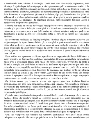 e condenando seus adeptos à frustração. Junto com seu crescimento degenerado, essa
ideologia é rejeitada por todos os grupos sociais governados pelo senso comum saudável. As
atividades de tal ideologia induzem nações a aderirem à antiga base de tentativa-e-erro, em
termos de formas estruturais, fornecendo as melhores armas possíveis aos conservadores linha
dura. Isso causa a estagnação dos processos evolutivos, algo que é contrário às leis gerais da
vida social, e produz a polarização das atitudes entre vários grupos sociais, gerando um clima
revolucionário. As operações da ideologia alterada patologicamente facilitam assim a
penetração e a expansão da patocracia.
Somente por meio da análise psicológica retrospectiva sobre a ideologia, revertendo-se ao
período que precedeu a infecção ponerogênica e levando-se em consideração a qualidade
patológica e as causas para a sua deformação, os valores criativos originais podem ser
descobertos e pontes podem ser construídas sobre o período de tempo dos fenômenos
mórbidos.
Essa cobertura habilidosa da ideologia original, incluindo alguns elementos razoáveis que
surgiram depois do aparecimento da infecção ponerogênica, pode ser enriquecida por valores
elaborados no decorrer do tempo e se tornar capaz de uma evolução posterior criativa. Ela
estará em posição de ativar transformações de acordo com a natureza evolutiva das estruturas
sociais, que em retorno farão essas sociedades mais resistentes à penetração por influências
patocráticas.
Essa análise nos apresenta problemas que devem ser superados de forma habilidosa, a
saber, encontrar as designações semânticas apropriadas. Graças à criatividade característica
nessa área, a patocracia produz uma massa de nomes sugestivos, preparados de modo a
distrair a atenção das qualidades essenciais do fenômeno. Qualquer pessoa que tenha sido
enlaçada por essa armadilha semântica, mesmo que somente uma vez, perde não somente a
capacidade para a análise objetiva desse tipo de fenômeno, mas também perde parcialmente
sua habilidade de utilizar o seu senso comum. A produção de tais efeitos dentro das mentes
humanas é a proposta específica dessa pato-semântica. Deve-se primeiro proteger sua própria
pessoa contra eles e então proceder para proteger a consciência social.
Os únicos nomes que podemos aceitar são aqueles com uma tradição histórica
contemporânea aos fatos e que remontam aos tempos pré-infecção. Por exemplo, se chamamos
o socialismo pré-marxismo de “socialismo utópico”, será difícil para nós entender que ele foi
muito mais realista e socialmente criativo do que os movimentos posteriores, já adornados
com material patológico.
Contudo, esse cuidado não basta quando estamos lidando com fenômenos que não podem ser
medidos dentro da estrutura natural de conceitos porque eles foram produzidos por um
processo macrossocial patológico. Nós devemos assim novamente ressaltar que a inspiração
do senso comum saudável natural é insuficiente para efetuar esse refinamento retrospectivo
dos valores ideológicos que foram posteriormente deformados pelo processo patológico. A
objetividade psicológica, o conhecimento adequado na área de psicopatologia e os dados
contidos nos capítulos anteriores desse livro são indispensáveis para esse propósito.
Uma vez equipados nós também nos tornamos qualificados para criar novos nomes
indispensáveis, que elucidariam as propriedades reais dos fenômenos, com a condição de que
 