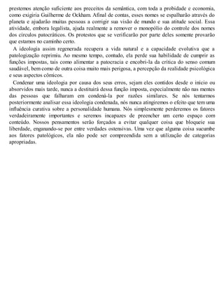 prestemos atenção suficiente aos preceitos da semântica, com toda a probidade e economia,
como exigiria Guilherme de Ockham. Afinal de contas, esses nomes se espalharão através do
planeta e ajudarão muitas pessoas a corrigir sua visão de mundo e sua atitude social. Essa
atividade, embora legalista, ajuda realmente a remover o monopólio do controle dos nomes
dos círculos patocráticos. Os protestos que se verificarão por parte deles somente provarão
que estamos no caminho certo.
A ideologia assim regenerada recupera a vida natural e a capacidade evolutiva que a
patologização reprimiu. Ao mesmo tempo, contudo, ela perde sua habilidade de cumprir as
funções impostas, tais como alimentar a patocracia e encobri-la da crítica do senso comum
saudável, bem como de outra coisa muito mais perigosa, a percepção da realidade psicológica
e seus aspectos cômicos.
Condenar uma ideologia por causa dos seus erros, sejam eles contidos desde o início ou
absorvidos mais tarde, nunca a destituirá dessa função imposta, especialmente não nas mentes
das pessoas que falharam em condená-la por razões similares. Se nós tentarmos
posteriormente analisar essa ideologia condenada, nós nunca atingiremos o efeito que tem uma
influência curativa sobre a personalidade humana. Nós simplesmente perderemos os fatores
verdadeiramente importantes e seremos incapazes de preencher um certo espaço com
conteúdo. Nossos pensamentos serão forçados a evitar qualquer coisa que bloqueie sua
liberdade, enganando-se por entre verdades ostensivas. Uma vez que alguma coisa sucumbe
aos fatores patológicos, ela não pode ser compreendida sem a utilização de categorias
apropriadas.
 