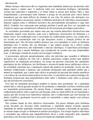 IMUNIZAÇÃO
Muitas doenças infecciosas dão ao organismo uma imunidade natural por um período entre
alguns poucos e muitos anos. A medicina imita esse mecanismo biológico, introduzindo
vacinas que capacitam o organismo a se tornar imune se passar pela doença. Mais e mais
freqüentemente a psicoterapia tenta imunizar a psique de um paciente para vários fatores
traumáticos que são muito difíceis de eliminar de sua vida. Na prática, nós utilizamos isso
com mais frequência em pessoas sujeitas à influência destrutiva de indivíduos caracteropatas.
Imunizar alguém contra a influência destrutiva das personalidades psicopáticas é algo mais
difícil. Contudo, isso representa uma analogia próxima à tarefa que deve ser executada em
relação às nações que sucumbiram à influência do diversionismo psicológico patocrático.
As sociedades governadas por muitos anos por um sistema patocrático desenvolvem uma
imunização natural como descrito, junto com a indiferença característica do fenômeno e o
humor cínico. Em combinação com o crescimento do conhecimento prático, esse estado deve
ser levado em consideração toda vez que desejamos avaliar a situação política de um
determinado país. Nós devemos também destacar que essa imunidade se refere ao fenômeno
patológico por si mesmo, não sua ideologia, o que explica porque ela é efetiva contra
qualquer outra patocracia, não importando a máscara ideológica. A experiência psicológica
ganha permite que o mesmo fenômeno seja reconhecido de acordo com suas propriedades
reais. A ideologia é tratada de acordo com seu papel verdadeiro.
A psicoterapia aplicada apropriadamente sobre um indivíduo que sucumbiu à influência
destrutiva das condições de vida sob o domínio patocrático sempre produz uma melhora
significativa na imunização psicológica. Ao tornar um paciente consciente das qualidades
patológicas de tais influências, nós facilitamos o desenvolvimento dessa indiferença crítica e
da serenidade espiritual que a imunização natural não poderia ter produzido. Assim, nós não
imitamos simplesmente a natureza, mas realmente alcançamos uma qualidade melhor que a
natural na imunidade, que é muito mais efetiva na proteção do paciente das tensões neuróticas
e no reforço de sua desenvoltura prática do dia-a-dia. A consciência da essência biológica do
fenômeno proporciona uma preponderância tanto sobre o fenômeno como sobre as pessoas
que não possuem tal consciência.
Esse tipo de imunidade psicológica também se mostra mais permanente. Se a imunidade
natural dura a vida da geração na qual ela foi produzida, a imunidade com base científica pode
ser transmitida posteriormente. Da mesma forma, a imunidade natural, juntamente com o
conhecimento prático sobre o qual ela está baseada, pode ser muito difícil de ser transmitida a
nações que não tiveram essa experiência imediata, mas o conhecimento que está baseado em
dados científicos geralmente acessíveis pode ser transmitido a outras nações sem esforços
super-humanos.
Nós estamos diante de dois objetivos relacionados. Em países afetados pelo fenômeno
acima discutido nós devemos tentar transformar a imunidade natural existente naquela
imunidade de melhor qualidade, tornando assim possível aumentar a facilidade de operação,
ao mesmo tempo em que se diminuem as tensões psicológicas. Em relação àqueles indivíduos
e sociedades que indicam uma imunodeficiência óbvia e estão ameaçados pela expansão
patocrática, nós devemos facilitar o desenvolvimento da imunidade artificial.
 