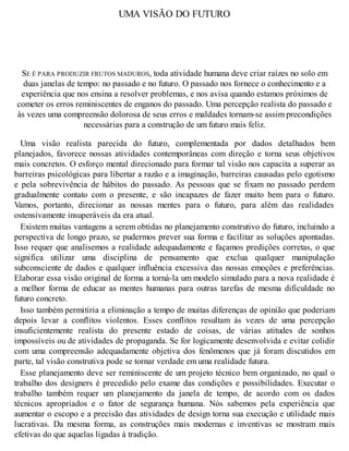 UMA VISÃO DO FUTURO
SE É PARA PRODUZIR FRUTOS MADUROS, toda atividade humana deve criar raízes no solo em
duas janelas de tempo: no passado e no futuro. O passado nos fornece o conhecimento e a
experiência que nos ensina a resolver problemas, e nos avisa quando estamos próximos de
cometer os erros reminiscentes de enganos do passado. Uma percepção realista do passado e
às vezes uma compreensão dolorosa de seus erros e maldades tornam-se assim precondições
necessárias para a construção de um futuro mais feliz.
Uma visão realista parecida do futuro, complementada por dados detalhados bem
planejados, favorece nossas atividades contemporâneas com direção e torna seus objetivos
mais concretos. O esforço mental direcionado para formar tal visão nos capacita a superar as
barreiras psicológicas para libertar a razão e a imaginação, barreiras causadas pelo egotismo
e pela sobrevivência de hábitos do passado. As pessoas que se fixam no passado perdem
gradualmente contato com o presente, e são incapazes de fazer muito bem para o futuro.
Vamos, portanto, direcionar as nossas mentes para o futuro, para além das realidades
ostensivamente insuperáveis da era atual.
Existem muitas vantagens a serem obtidas no planejamento construtivo do futuro, incluindo a
perspectiva de longo prazo, se pudermos prever sua forma e facilitar as soluções apontadas.
Isso requer que analisemos a realidade adequadamente e façamos predições corretas, o que
significa utilizar uma disciplina de pensamento que exclua qualquer manipulação
subconsciente de dados e qualquer influência excessiva das nossas emoções e preferências.
Elaborar essa visão original de forma a torná-la um modelo simulado para a nova realidade é
a melhor forma de educar as mentes humanas para outras tarefas de mesma dificuldade no
futuro concreto.
Isso também permitiria a eliminação a tempo de muitas diferenças de opinião que poderiam
depois levar a conflitos violentos. Esses conflitos resultam às vezes de uma percepção
insuficientemente realista do presente estado de coisas, de várias atitudes de sonhos
impossíveis ou de atividades de propaganda. Se for logicamente desenvolvida e evitar colidir
com uma compreensão adequadamente objetiva dos fenômenos que já foram discutidos em
parte, tal visão construtiva pode se tornar verdade em uma realidade futura.
Esse planejamento deve ser reminiscente de um projeto técnico bem organizado, no qual o
trabalho dos designers é precedido pelo exame das condições e possibilidades. Executar o
trabalho também requer um planejamento da janela de tempo, de acordo com os dados
técnicos apropriados e o fator de segurança humana. Nós sabemos pela experiência que
aumentar o escopo e a precisão das atividades de design torna sua execução e utilidade mais
lucrativas. Da mesma forma, as construções mais modernas e inventivas se mostram mais
efetivas do que aquelas ligadas à tradição.
 