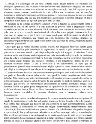 O design e a construção de um novo sistema social devem também ser baseados em
distinções apropriadas da realidade e devem receber uma elaboração adequada em muitos
detalhes, a fim de se mostrarem efetivos na execução e na ação. Isso irá requerer que se
abandone certos costumes tradicionais de vida política que permitiram que as emoções
humanas e o egoísmo tivessem um papel muito grande. O raciocínio criativo tornou-se a única
e necessária solução, uma vez que ele determina os dados reais e encontra soluções originais
sem perder a habilidade de agir sob condições reais de vida.
A ausência de tal esforço construtivo anterior levaria a lacunas de conhecimento sobre a
realidade na qual se irá operar e a uma escassez de pessoas com a preparação crucial
necessária para criar os novos sistemas. Particularmente para uma nação atualmente afetada
pela patocracia, a recuperação do direito de decidir sobre o seu próprio destino seria feita
com base no improviso, o que é caro e perigoso. As disputas violentas entre os adeptos de
vários conceitos estruturais, que podem ser com frequência não realistas, imaturos ou
obsoletos porque perderam sua significação histórica no decorrer do tempo, podem até mesmo
causar uma guerra civil.
Onde quer que os velhos sistemas sociais criados por processos históricos foram quase
totalmente destruídos pela introdução do capitalismo de estado e pelo desenvolvimento da
patocracia, a estrutura social e psicológica daquela nação foi apagada. A substituta é uma
estrutura social que alcança cada esquina de um país, causando a degeneração de quaisquer
áreas da vida e se tornando improdutiva. Sob tais condições, mostra-se inviável reconstruir
um sistema social baseado nas tradições obsoletas e em expectativas irreais de que tal
estrutura realmente existe. O que é necessário é um delineamento da ação que irá
primeiramente permitir uma reconstrução mais rápida e possível dessa estrutura básica sócio-
psicológica, e então permitir que ela participe no processo de autonomização da vida social.
O passado não nos forneceu praticamente nenhum padrão para essa atividade indispensável
que pode ser baseada somente sobre o tipo mais geral de dados, descritos no início desse
trabalho. Nós estamos, portanto, imediatamente confrontados pela necessidade de confiar na
ciência moderna. Ao menos o valor do tempo de uma geração foi também perdido, e com ele a
evolução que deveria ter transformado criativamente as formas estruturais antigas. Nós
devemos assim nos guiar pelas imaginações do que deveria ter acontecido se uma dada
sociedade tivesse tido o direito ao livre desenvolvimento durante esse tempo, em vez de
ficarmos presos em dados do passado, obsoletos para o momento, embora reais
historicamente.
Enquanto isso, muitos caminhos divergentes de pensamento criaram raízes nesses países. O
mundo do capitalismo privado das instituições sociais se tornou distante e duro de entender.
Não sobrou mais ninguém que poderia ser um capitalista ou agir independentemente dentro
desse sistema. A democracia se tornou um slogan compreendido imperfeitamente para
comunicação dentro da sociedade das pessoas normais. Os trabalhadores não podem imaginar
a reprivatização das grandes plantas industriais e se opõem a qualquer esforço nessa direção.
Eles acreditam que tornar o país independente os traria a participação tanto no gerenciamento
como nos lucros. Essas sociedades aceitaram algumas instituições sociais, tais como o serviço
público de saúde e a educação gratuita até o nível universitário. Elas querem a operação de
 