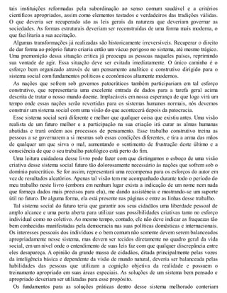 tais instituições reformadas pela subordinação ao senso comum saudável e a critérios
científicos apropriados, assim como elementos testados e verdadeiros das tradições válidas.
O que deveria ser recuperado são as leis gerais da natureza que deveriam governar as
sociedades. As formas estruturais deveriam ser reconstruídas de uma forma mais moderna, o
que facilitaria a sua aceitação.
Algumas transformações já realizadas são historicamente irreversíveis. Recuperar o direito
de dar forma ao próprio futuro criaria então um vácuo perigoso no sistema, até mesmo trágico.
Uma premonição dessa situação crítica já preocupa as pessoas naqueles países, reprimindo
sua vontade de agir. Essa situação deve ser evitada imediatamente. O único caminho é o
esforço bem organizado através de um pensamento analítico e construtivo dirigido para o
sistema social com fundamentos políticos e econômicos altamente modernos.
As nações que sofrem sob governos patocráticos também participariam em tal esforço
construtivo, que representaria uma excelente entrada de dados para a tarefa geral acima
descrita de tratar o nosso mundo doente. Implacáveis em nossa esperança de que logo virá um
tempo onde essas nações serão revertidas para os sistemas humanos normais, nós devemos
construir um sistema social com uma visão do que acontecerá depois da patocracia.
Esse sistema social será diferente e melhor que qualquer coisa que existiu antes. Uma visão
realista de um futuro melhor e a participação na sua criação irá curar as almas humanas
abatidas e trará ordem aos processos de pensamento. Esse trabalho construtivo treina as
pessoas a se governarem a si mesmas sob essas condições diferentes, e tira a arma das mãos
de qualquer um que sirva o mal, aumentando o sentimento de frustração deste último e a
consciência de que o seu trabalho patológico está perto do fim.
Uma leitura cuidadosa desse livro pode fazer com que distingamos o esboço de uma visão
criativa desse sistema social futuro tão dolorosamente necessário às nações que sofrem sob o
domínio patocrático. Se for assim, representará uma recompensa para os esforços do autor em
vez de resultados aleatórios. Apenas tal visão tem me acompanhado durante todo o período do
meu trabalho neste livro (embora em nenhum lugar exista a indicação de um nome nem nada
que forneça dados mais precisos para ela), me dando assistência e mostrando-se um suporte
útil no futuro. De alguma forma, ela está presente nas páginas e entre as linhas desse trabalho.
Tal sistema social do futuro teria que garantir aos seus cidadãos uma liberdade pessoal de
amplo alcance e uma porta aberta para utilizar suas possibilidades criativas tanto no esforço
individual como no coletivo. Ao mesmo tempo, contudo, ele não deve indicar as fraquezas tão
bem conhecidas manifestadas pela democracia nas suas políticas domésticas e internacionais.
Os interesses pessoais dos indivíduos e o bem comum não somente devem serem balanceados
apropriadamente nesse sistema, mas devem ser tecidos diretamente no quadro geral da vida
social, em um nível onde o entendimento de suas leis faz com que qualquer discrepância entre
eles desapareça. A opinião da grande massa de cidadãos, ditada principalmente pelas vozes
da inteligência básica e dependente da visão de mundo natural, deveria ser balanceada pelas
habilidades das pessoas que utilizam a cognição objetiva da realidade e possuem o
treinamento apropriado em suas áreas especiais. As soluções de um sistema bem pensado e
apropriado deveriam ser utilizadas para esse propósito.
Os fundamentos para as soluções práticas dentro desse sistema melhorado conteriam
 
