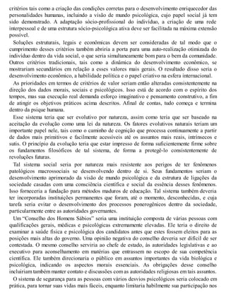 critérios tais como a criação das condições corretas para o desenvolvimento enriquecedor das
personalidades humanas, incluindo a visão de mundo psicológica, cujo papel social já tem
sido demonstrado. A adaptação sócio-profissional do indivíduo, a criação de uma rede
interpessoal e de uma estrutura sócio-psicológica ativa deve ser facilitada na máxima extensão
possível.
Soluções estruturais, legais e econômicas devem ser consideradas de tal modo que o
cumprimento desses critérios também abriria a porta para uma auto-realização otimizada do
indivíduo dentro da vida social, o que seria simultaneamente bom para o bem da comunidade.
Outros critérios tradicionais, tais como a dinâmica do desenvolvimento econômico, se
mostrariam secundários em relação a esses valores mais gerais. O resultado disso seria o
desenvolvimento econômico, a habilidade política e o papel criativo na esfera internacional.
As prioridades em termos de critérios de valor seriam então alteradas consistentemente na
direção dos dados morais, sociais e psicológicos. Isso está de acordo com o espírito dos
tempos, mas sua execução real demanda esforço imaginativo e pensamento construtivo, a fim
de atingir os objetivos práticos acima descritos. Afinal de contas, tudo começa e termina
dentro da psique humana.
Esse sistema teria que ser evolutivo por natureza, assim como teria que ser baseado na
aceitação da evolução como uma lei da natureza. Os fatores evolutivos naturais teriam um
importante papel nele, tais como o caminho de cognição que processa continuamente a partir
de dados mais primitivos e facilmente acessíveis até os assuntos mais reais, intrínsecos e
sutis. O princípio da evolução teria que estar impresso de forma suficientemente firme sobre
os fundamentos filosóficos de tal sistema, de forma a protegê-lo consistentemente de
revoluções futuras.
Tal sistema social seria por natureza mais resistente aos perigos de ter fenômenos
patológicos macrossociais se desenvolvendo dentro de si. Seus fundamentos seriam o
desenvolvimento aprimorado da visão de mundo psicológica e da estrutura de ligações da
sociedade casadas com uma consciência científica e social da essência desses fenômenos.
Isso forneceria a fundação para métodos maduros de educação. Tal sistema também deveria
ter incorporadas instituições permanentes que foram, até o momento, desconhecidas, e cuja
tarefa seria evitar o desenvolvimento dos processos ponerogênicos dentro da sociedade,
particularmente entre as autoridades governantes.
Um “Conselho dos Homens Sábios” seria uma instituição composta de várias pessoas com
qualificações gerais, médicas e psicológicas extremamente elevadas. Ele teria o direito de
examinar a saúde física e psicológica dos candidatos antes que estes fossem eleitos para as
posições mais altas do governo. Uma opinião negativa do conselho deveria ser difícil de ser
contestada. O mesmo conselho serviria ao chefe de estado, às autoridades legislativas e ao
executivo para aconselhamento em matérias que entrassem no escopo de sua competência
científica. Ele também direcionaria o público em assuntos importantes da vida biológica e
psicológica, indicando os aspectos morais essenciais. As obrigações desse conselho
incluiriam também manter contato e discussões com as autoridades religiosas em tais assuntos.
O sistema de segurança para as pessoas com vários desvios psicológicos seria colocado em
prática, para tornar suas vidas mais fáceis, enquanto limitaria habilmente sua participação nos
 