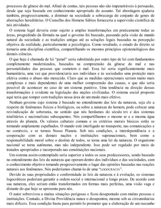 processos de gênese do mal. Afinal de contas, tais pessoas não são impenetráveis à persuasão,
desde que seja baseada em conhecimento apropriado do assunto. Tal abordagem ajudaria
também, progressivamente, a diminuir na sociedade a sobrecarga do conjunto de genes de
aberrações hereditárias. O Conselho dos Homens Sábios forneceria a supervisão científica de
tais atividades.
O sistema legal deveria estar sujeito a amplas transformações em praticamente todas as
áreas, progredindo da fórmula na qual o governo foi baseado, passando pela visão de mundo
natural da sociedade e as tradições antigas até as soluções legais baseadas na percepção
objetiva da realidade, particularmente a psicológica. Como resultado, o estudo do direito se
tornaria uma disciplina científica, compartilhando os mesmos princípios epistemológicos das
demais ciências.
O que hoje é chamada de lei “penal” seria substituída por outro tipo de lei com fundamentos
completamente modernizados, baseados na compreensão da gênese do mal e nas
personalidades das pessoas que cometem o mal. Essa lei seria significantemente mais
humanitária, uma vez que providenciaria aos indivíduos e às sociedades uma proteção mais
efetiva contra o abuso não merecido. Claro que as medidas operacionais seriam muito mais
complexas e mais dependentes de uma melhor compreensão das causas, o que não seria
possível de acontecer no caso de um sistema punitivo. Uma tendência na direção dessas
transformações é evidente na legislação das nações civilizadas. O sistema social proposto
aqui teria que romper com tradições nessa área de um modo mais efetivo.
Nenhum governo cujo sistema é baseado no entendimento das leis da natureza, seja ele a
respeito de fenômenos físicos e biológicos, ou sobre a natureza do homem, pode colocar uma
reivindicação de soberania, no sentido que nós herdamos do século XIX e dos sistemas
totalitários e nacionalistas subsequentes. Nós compartilhamos o mesmo ar e a mesma água
através do planeta. Os valores culturais comuns e os critérios morais básicos estão se
tornando amplamente espalhados. O mundo está interligado no transporte, nas comunicações e
no comércio, e se tornou Nosso Planeta. Sob tais condições, a interdependência e a
cooperação com as demais nações e instituições supranacionais, bem como a
responsabilidade moral sobre o destino de todos, se torna uma lei da natureza. O organismo
nacional se torna autônomo, mas não independente. Isso pode ser regulado por meio de
tratados apropriados e incorporado nas constituições nacionais.
Um sistema assim contemplado seria superior a todos os seus predecessores, sendo baseado
no entendimento das leis da natureza que operam dentro dos indivíduos e das sociedades, com
o conhecimento objetivo tomando progressivamente o lugar das opiniões baseadas nas reações
naturais aos fenômenos. Nós poderíamos chamá-lo de uma “LOGOCRACIA”.
Devido às suas propriedades e conformidade às leis da natureza e à evolução, os sistemas
logocráticos poderiam garantir a ordem social e internacional a longo prazo. De acordo com
sua natureza, eles seriam então transformados em formas mais perfeitas, uma visão vaga e
distante do que hoje se apresenta para nós.
O autor sobreviveu a muitas situações perigosas e ficou desapontado com muitas pessoas e
instituições. Contudo, a Divina Providência nunca o desapontou, mesmo sob as circunstâncias
mais difíceis. Essa condição basta para permiti-lo prometer que a elaboração de um rascunho
 
