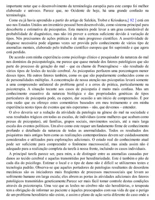 importante notar que o desenvolvimento da terminologia européia para este campo foi melhor
elaborado e unívoco. Parece que, no Ocidente de hoje, há uma grande confusão na
terminologia.
Como eu já havia aprendido a partir do artigo de Salekin, Trobst e Krioukuva,[ 82 ] está em
uso nos Estados Unidos um inventário pessoal bem desenvolvido, como sistema principal para
descoberta e estimativa de psicopatias. Esta maneira pode levar a um grau considerável de
probabilidade de diagnóstico, mas não irá prover a certeza suficiente devido à variação de
tipos. Nós precisamos de ações práticas e de mais progresso científico. A assertividade de
diagnose necessária pode algumas vezes ser provida pelo conhecimento de vários tipo de
anomalias mentais, elaborado pelo trabalho científico europeu que foi suprimido e que agora
está perdido.
De acordo com minha experiência como psicólogo clínico e pesquisador da natureza do mal
nos domínios da psicopatologia, me parece que quase metade dos fatores patológicos que são
parte do processo de geração do mal – que eu chamo de Ponerogênese – são resultado de
vários tipos de lesões do tecido cerebral. As psicopatias perfazem uma porcentagem menor
desses tipos. Há outros fatores também, como os que são popularmente conhecidos como os
de personalidades múltiplas. A concentração de nossa atenção nas psicopatias levará somente
a uma compreensão unilateral do problema geral e a erros de prática, particularmente na
psicoterapia. A situação tocante aos casos de psicopatia é muito mais confusa. Mas um
conhecimento exaustivo da natureza biológica e das propriedades genéticas de tipos
particulares de psicopatia pode, eu espero, dar ocasião a um início de compreensão. É por
esta razão que eu ofereço estes comentários baseados em meu treinamento e em minha
experiência nestes tipos de eventos que nós esperamos – não, que devemos – entender.
O alvo deveria ser a redução da atividade da patologia na gênese do mal na sociedade e
seus resultados trágicos em todas as escalas, de indivíduos (como mulheres que acabam como
presas de psicopatas), até famílias, grupos sociais, movimentos sociais, até a mais larga
escala dos eventos políticos. Um alvo como este requer um fundamento firme de conhecimento
profundo e detalhado da natureza de todas as anormalidades. Todos os resultados dos
psiquiatras mais antigos bem como as realizações contemporâneas devem ser cuidadosamente
considerados e utilizados para explorações adicionais. O estado real do conhecimento atual
pode ser suficiente para compreender o fenômeno macrossocial, mas ainda assim não é
adequado para a realização completa da tarefa à nossa frente, incluindo os casos individuais.
A principal tarefa parece ser, para mim, a de distinguir entre as anomalias causadas por
danos ao tecido cerebral e aquelas transmitidas por hereditariedade. Este é também o pão de
cada dia do psicólogo. Estimar o local e o tipo de dano não é difícil se utilizarmos testes e
tecnologia padrão. Observa-se que aqueles portadores de patologias resultantes de desordens
mecânicas são os iniciadores mais freqüentes de processos macrossociais que levam ao
sofrimento humano em larga escala; eles abrem as portas às atividades adicionais dos fatores
patológicos transmitidos geneticamente.Parece ser mais fácil tomar controle destas condições
através da psicoterapia. Uma vez que as lesões no cérebro não são hereditárias, o terapeuta
tem a obrigação de informar ao paciente e àqueles preocupados com sua vida de que o perigo
de um problema hereditário não existe, e assim o plano de ação seria diferente do caso onde a
 