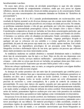 hereditariedade é um fator.
Os casos mais ativos, em termos de atividade ponerológica (e aqui nós não estamos
necessariamente falando de comportamento criminoso, ainda que esse possa ter alguma
influência, mesmo se não detectado), foram em minhas pesquisas os de caracteropatia frontal.
(Eu creio que estas caracteropatias são comumente chamadas no Ocidente de “distúrbios de
personalidade”).
O dano aos centros 10 A e B é causado predominantemente em recém-nascidos como
resultado de hipóxia neonatal ou de diversas doenças que são comuns nesta idade crítica. As
características patológicas não são percebíveis em crianças em idade pré-escolar. No entanto,
os problemas aumentam durante a vida até que, geralmente, por volta dos cinquenta anos de
idade, haja uma personalidade ponerogênica severa. Um exemplo claro e típico é Stálin.
Considerações comparativas devem ser incluídas na lista desta caracteropatia particular, que
se desenvolveu com o pano de fundo do dano perinatal a seus campos pré-frontais do cérebro.
A literatura e as notícias sobre ele abundam em indicações: brutal, carismático, encantador,
emissor de decisões irrevogáveis, crueldade desumana, vingança patológica dirigida a
qualquer um que se colocasse em seu caminho; e a crença egotística em sua própria
genialidade, da parte de uma pessoa suja mente era, na verdade, apenas mediana. Este estado
também explica sua dependência psicológica de um psicopata como Beria. Algumas
fotografias revelam a deformação típica de sua testa, que aparece em pessoas que sofreram
danos muito prematuros nas áreas mencionadas acima.
As tendências modernas no cuidado obstétrico e neonatal diminuíram muito a incidência
deste tipo de caracteropatia, mas há mais a se fazer. Hoje em dia nós nos deparamos com
casos mais leves. Assim, serviços médicos melhorados – particularmente para mulheres e
crianças – estão entre as coisas que devem ser incluídas em qualquer plano para lidar com o
mal na escala macrossocial. Esperamos que um outro Stálin jamais volte a surgir.
Deixe-me esboçar rapidamente, uma vez mais, as categorias principais com alguns detalhes
adicionais que não estão no texto original.
As doenças de caráter paranóico são um outro tipo de caracteropatia que contribui para a
gênese do mal. Nós sabemos hoje que o mecanismo psicológico dos fenômenos paranóicos se
desdobra em dois: um é causado por dano ao tecido cerebral, o outro é funcional ou
comportamental. Algumas lesões no tecido cerebral causam um certo afrouxamento da
precisão de raciocínio e, como consequência, há a perda de controle da estrutura da
personalidade. Os casos mais típicos são aqueles causados por uma agressão ao diencéfalo
por vários fatores patológicos, resultando em uma habilidade tonal permanentemente reduzida,
e de modo similar a redução do tônus de inibição do córtex cerebral. Particularmente durante
noites de insônia, pensamentos fugitivos acabam por criar uma visão paranóica da realidade
humana, bem como idéias que podem ser tanto ingênuas como violentamente revolucionárias.
Em pessoas livres de danos ao tecido cerebral, tais fenômenos ocorrem mais freqüentemente
como resultado de serem criadas por pessoas com caracteropatia paranóica, juntamente com o
terror psicológico de sua infância. Tal material psicológico é então assimilado, criando os
estereótipos rígidos da experiência anormal. Isto torna difícil o desenvolvimento normal do
pensamento e da visão de mundo, e os conteúdos aterrorizantes que foram bloqueados se
 