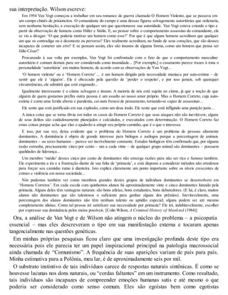 sua interpretação. Wilson escreve:
Em 1954 Van Vogt começou a trabalhar em seu romance de guerra chamado O Homem Violento, que se passava em
um campo chinês de prisioneiros. O comandante do campo é uma dessas figuras selvagemente autoritárias que ordenaria,
sem nenhuma hesitação, a execução de qualquer um que questionasse sua autoridade. Van Vogt estava criando o tipo a
partir da observação de homens como Hitler e Stálin. E, ao pensar sobre o comportamento assassino do comandante, ele
se viu a divagar: ‘O que poderia motivar um homem como esse?’ Por que é que alguns homens acreditam que qualquer
um que os contradiga ou é desonesto ou perverso? Eles realmente acreditam, no fundo de seus corações, que são deuses
incapazes de cometer um erro? E se pensam assim, eles são insanos de alguma forma, como um homem que pensa ser
Júlio César?
Procurando à sua volta por exemplos, Van Vogt foi confrontado com o fato de que o comportamento masculino
autoritário é comum demais para ser considerado como insanidade... [Por exemplo,] o casamento parece trazes à tona o
personalidade ‘autoritária’ em muitos homens, de acordo com as observações de Van Vogt...
‘O homem violento’ ou o ‘Homem Correto’ ... é um homem dirigido pela necessidade maníaca por auto-estima – de
sentir que ele é ‘alguém’. Ele é obcecado pela questão de ‘perder o respeito’, e por isso jamais, sob quaisquer
circunstâncias, ele admitirá que está enganado...
Igualmente interessante é o ciúme selvagem e insano. A maioria de nós está sujeita ao ciúme, já que a noção de que
alguém de quem gostamos prefira outra pessoa é um assalto ao nosso amor próprio. Mas o Homem Correto, cuja auto-
estima é como uma ferida aberta e purulenta, cai num frenesi de pensamento, tornando-se capaz de assassinar...
Ele sente que está justificado em sua explosão, como um deus irado. Ele sente que está infligindo uma punição justa...
A única coisa que se torna óbvia em todos os casos do Homem Correto é que seus ataques não são inevitáveis; alguns
de seus delitos são cuidadosamente planejados e calculados, e executados com determinação. O Homem Correto faz
estas coisas porque acha que elas o ajudarão a atingir seu próprio caminho, que é o que o interessa.
E isso, por sua vez, deixa evidente que o problema do Homem Correto é um problema de pessoas altamente
dominantes. A dominância é objeto de grande interesse para biólogos e zoólogos porque a porcentagem de animais
dominantes – ou seres humanos – parece ser incrivelmente constante. Estudos biológicos têm confirmado que, por alguma
razão estranha, precisamente cinco por cento – um a cada vinte – de qualquer grupo animal são dominantes – possuem
qualidades de liderança...
Um membro ‘médio’ desses cinco por cento de dominantes não enxerga razões para não ser rico e famoso também.
Ele experimenta a ira e a frustração diante de sua falta de ‘primazia’, e está disposto a considerar métodos não ortodoxos
para forçar seu caminho rumo à dianteira. Isto explica claramente um ponto importante sobre os níveis crescentes de
crimes e violência em nossa sociedade...
Nós podemos também ver como membros grandes destes grupos de indivíduos dominantes se desenvolvem em
‘Homens Corretos’. Em cada escola com quinhentos alunos há aproximadamente vinte e cinco dominantes lutando pela
primazia. Alguns deles têm vantagens naturais: são bons atletas, bons estudantes, bons debatedores. (E há, é claro, muitos
alunos não dominantes que são talentosos o suficiente para ganhar alguns dos prêmios). Inevitavelmente, uma
porcentagem dos alunos dominantes não têm nenhum talento ou aptidão especial; alguns podem ser até mesmo
completamente idiotas. Como tal pessoa irá satisfazer sua necessidade por primazia? Ele irá, indubitavelmente, escolher
por expressar sua dominância pelos meios possíveis. [Colin Wilson, A Criminal History of Mankind (1984)]
Ora, a análise de Van V
ogt e de Wilson não atingem o núcleo do problema – a psicopatia
essencial – mas eles descreveram o tipo em sua manifestação externa e tocaram apenas
tangencialmente nas questões genéticas.
Em minhas próprias pesquisas ficou claro que uma investigação profunda deste tipo era
necessária pois ele parecia ter um papel inspiracional principal na patologia macrossocial
ainda chamada de “Comunismo”. A frequência de suas aparições variam de país para país.
Minha estimativa para a Polônia, meu lar, é de aproximadamente seis por mil.
O substrato instintivo de tais indivíduos carece de respostas naturais sintônicas. É como se
houvesse lacunas nos dons naturais, ou “cordas faltantes” em um instrumento. Como resultado,
tais indivíduos são incapazes de compreender emoções humanas sutis e até mesmo o que
poderia ser considerado como senso comum. Eles são egoístas bem como egotistas
 
