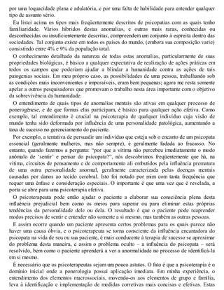 por uma loquacidade plana e adulatória, e por uma falta de habilidade para entender qualquer
tipo de assunto sério.
Eu listei acima os tipos mais freqüentemente descritos de psicopatias com as quais tenho
familiaridade. Vários híbridos destas anomalias, e outras mais raras, conhecidas ou
desconhecidas ou insuficientemente descritas, compreendem um conjunto à espreita dentro das
sociedades. Tal conjunto existe em todos os países do mundo, (embora sua composição varie)
consistindo entre 4% e 9% da população total.
O conhecimento detalhado da natureza de todas estas anomalias, particularmente de suas
propriedades biológicas, é básico a qualquer expectativa de realização de ações práticas em
todos os campos que poderiam ajudar a blindar a humanidade contra as ações de tais
patogenias sociais. Em meu próprio caso, as possibilidades de uma pessoa, trabalhando sob
as condições mais inconvenientes e impossíveis, eram bem pequenas; agora me resta somente
apelar a outros pesquisadores que promovam o trabalho nesta área importante com o objetivo
da sobrevivência da humanidade.
O entendimento de quais tipos de anomalias mentais são ativas em qualquer processo de
ponerogênese, e de que formas elas participam, é básico para qualquer ação efetiva. Como
exemplo, tal entendimento é crucial na psicoterapia de qualquer indivíduo cuja visão de
mundo tenha sido deformada por influência de uma personalidade patológica, aumentando a
taxa de sucesso no gerenciamento do paciente.
Por exemplo, a tentativa de persuadir um indivíduo que esteja sob o encanto de um psicopata
essencial (geralmente mulheres, mas não sempre), é geralmente fadada ao fracasso. No
entanto, quando fazemos a pergunta: “por que a vítima não percebeu imediatamente o modo
anômalo de ‘sentir’ e pensar do psicopata?”, nós descobrimos freqüentemente que há, na
vítima, circuitos de pensamento e de comportamento ali embutidos pela influência prematura
de uma outra personalidade anormal, geralmente caracterizada pelas doenças mentais
causadas por danos ao tecido cerebral. Isto foi notado por mim com tanta frequência que
requer uma ênfase e consideração especiais. O importante é que uma vez que é revelada, a
porta se abre para uma psicoterapia efetiva.
O psicoterapeuta pode então ajudar o paciente a elaborar sua consciência plena desta
influência prejudicial bem como os meios para superar ou para eliminar estas próprias
tendências da personalidade dele ou dela. O resultado é que o paciente pode reaprender
modos precisos de sentir e entender não somente a si mesmo, mas também as outras pessoas.
E assim ocorre quando um paciente apresenta certos problemas para os quais parece não
haver uma causa óbvia, e o psicoterapeuta se torna consciente da influência encantadora do
psicopata na vida de seu ou sua paciente, é mais conducente à terapia de sucesso se aproximar
do problema desta maneira, e assim o problema oculto – a influência do psicopata – será
resolvido, bem como o paciente aprenderá a ver a anormalidade no processo de identificá-la
em si mesmo.
É necessário que os psicoterapeutas sejam um pouco astutos. O fato é que a psicoterapia é o
domínio inicial onde a ponerologia possui aplicação imediata. Em minha experiência, o
entendimento dos elementos macrossociais, movendo-os aos elementos de grupo e família,
leva à identificação e implementação de medidas corretivas mais concisas e efetivas. Estas
 