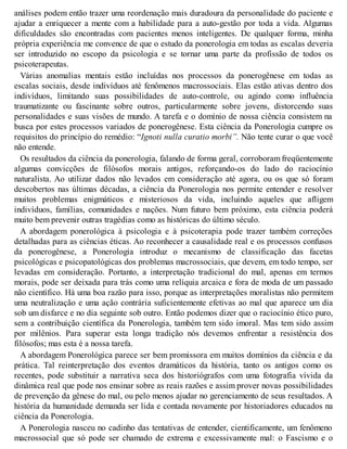 análises podem então trazer uma reordenação mais duradoura da personalidade do paciente e
ajudar a enriquecer a mente com a habilidade para a auto-gestão por toda a vida. Algumas
dificuldades são encontradas com pacientes menos inteligentes. De qualquer forma, minha
própria experiência me convence de que o estudo da ponerologia em todas as escalas deveria
ser introduzido no escopo da psicologia e se tornar uma parte da profissão de todos os
psicoterapeutas.
Várias anomalias mentais estão incluídas nos processos da ponerogênese em todas as
escalas sociais, desde indivíduos até fenômenos macrossociais. Elas estão ativas dentro dos
indivíduos, limitando suas possibilidades de auto-controle, ou agindo como influência
traumatizante ou fascinante sobre outros, particularmente sobre jovens, distorcendo suas
personalidades e suas visões de mundo. A tarefa e o domínio de nossa ciência consistem na
busca por estes processos variados de ponerogênese. Esta ciência da Ponerologia cumpre os
requisitos do princípio do remédio: “Ignoti nulla curatio morbi”. Não tente curar o que você
não entende.
Os resultados da ciência da ponerologia, falando de forma geral, corroboram freqüentemente
algumas convicções de filósofos morais antigos, reforçando-os do lado do raciocínio
naturalista. Ao utilizar dados não levados em consideração até agora, ou os que só foram
descobertos nas últimas décadas, a ciência da Ponerologia nos permite entender e resolver
muitos problemas enigmáticos e misteriosos da vida, incluindo aqueles que afligem
indivíduos, famílias, comunidades e nações. Num futuro bem próximo, esta ciência poderá
muito bem prevenir outras tragédias como as históricas do último século.
A abordagem ponerológica à psicologia e à psicoterapia pode trazer também correções
detalhadas para as ciências éticas. Ao reconhecer a causalidade real e os processos confusos
da ponerogênese, a Ponerologia introduz o mecanismo de classificação das facetas
psicológicas e psicopatológicas dos problemas macrossociais, que devem, em todo tempo, ser
levadas em consideração. Portanto, a interpretação tradicional do mal, apenas em termos
morais, pode ser deixada para trás como uma relíquia arcaica e fora de moda de um passado
não científico. Há uma boa razão para isso, porque as interpretações moralistas não permitem
uma neutralização e uma ação contrária suficientemente efetivas ao mal que aparece um dia
sob um disfarce e no dia seguinte sob outro. Então podemos dizer que o raciocínio ético puro,
sem a contribuição científica da Ponerologia, também tem sido imoral. Mas tem sido assim
por milênios. Para superar esta longa tradição nós devemos enfrentar a resistência dos
filósofos; mas esta é a nossa tarefa.
A abordagem Ponerológica parece ser bem promissora em muitos domínios da ciência e da
prática. Tal reinterpretação dos eventos dramáticos da história, tanto os antigos como os
recentes, pode substituir a narrativa seca dos historiógrafos com uma fotografia vívida da
dinâmica real que pode nos ensinar sobre as reais razões e assim prover novas possibilidades
de prevenção da gênese do mal, ou pelo menos ajudar no gerenciamento de seus resultados. A
história da humanidade demanda ser lida e contada novamente por historiadores educados na
ciência da Ponerologia.
A Ponerologia nasceu no cadinho das tentativas de entender, cientificamente, um fenômeno
macrossocial que só pode ser chamado de extrema e excessivamente mal: o Fascismo e o
 