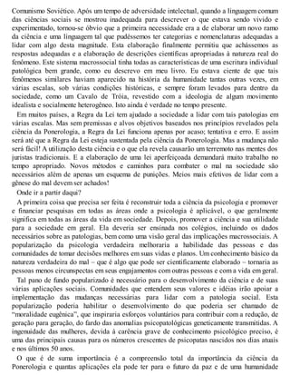Comunismo Soviético. Após um tempo de adversidade intelectual, quando a linguagem comum
das ciências sociais se mostrou inadequada para descrever o que estava sendo vivido e
experimentado, tornou-se óbvio que a primeira necessidade era a de elaborar um novo ramo
da ciência e uma linguagem tal que pudéssemos ter categorias e nomenclaturas adequadas a
lidar com algo desta magnitude. Esta elaboração finalmente permitiu que achássemos as
respostas adequadas e a elaboração de descrições científicas apropriadas à natureza real do
fenômeno. Este sistema macrossocial tinha todas as características de uma escritura individual
patológica bem grande, como eu descrevo em meu livro. Eu estava ciente de que tais
fenômenos similares haviam aparecido na história da humanidade tantas outras vezes, em
várias escalas, sob várias condições históricas, e sempre foram levados para dentro da
sociedade, como um Cavalo de Tróia, revestido com a ideologia de algum movimento
idealista e socialmente heterogêneo. Isto ainda é verdade no tempo presente.
Em muitos países, a Regra da Lei tem ajudado a sociedade a lidar com tais patologias em
várias escalas. Mas sem premissas e alvos objetivos baseados nos princípios revelados pela
ciência da Ponerologia, a Regra da Lei funciona apenas por acaso; tentativa e erro. E assim
será até que a Regra da Lei esteja sustentada pela ciência da Ponerologia. Mas a mudança não
será fácil! A utilização desta ciência e o que ela revela causarão um terremoto nas mentes dos
juristas tradicionais. E a elaboração de uma lei aperfeiçoada demandará muito trabalho no
tempo apropriado. Novos métodos e caminhos para combater o mal na sociedade são
necessários além de apenas um esquema de punições. Meios mais efetivos de lidar com a
gênese do mal devem ser achados!
Onde ir a partir daqui?
A primeira coisa que precisa ser feita é reconstruir toda a ciência da psicologia e promover
e financiar pesquisas em todas as áreas onde a psicologia é aplicável, o que geralmente
significa em todas as áreas da vida em sociedade. Depois, promover a ciência e sua utilidade
para a sociedade em geral. Ela deveria ser ensinada nos colégios, incluindo os dados
necessários sobre as patologias, bem como uma visão geral das implicações macrossociais. A
popularização da psicologia verdadeira melhoraria a habilidade das pessoas e das
comunidades de tomar decisões melhores em suas vidas e planos. Um conhecimento básico da
natureza verdadeira do mal – que é algo que pode ser cientificamente elaborado – tornaria as
pessoas menos circunspectas em seus engajamentos com outras pessoas e com a vida em geral.
Tal pano de fundo popularizado é necessário para o desenvolvimento da ciência e de suas
várias aplicações sociais. Comunidades que entendem seus valores e idéias irão apoiar a
implementação das mudanças necessárias para lidar com a patologia social. Esta
popularização poderia habilitar o desenvolvimento do que poderia ser chamado de
“moralidade eugênica”, que inspiraria esforços voluntários para contribuir com a redução, de
geração para geração, do fardo das anomalias psicopatológicas geneticamente transmitidas. A
ingenuidade das mulheres, devida à carência grave de conhecimento psicológico preciso, é
uma das principais causas para os números crescentes de psicopatas nascidos nos dias atuais
e nos últimos 50 anos.
O que é de suma importância é a compreensão total da importância da ciência da
Ponerologia e quantas aplicações ela pode ter para o futuro da paz e de uma humanidade
 