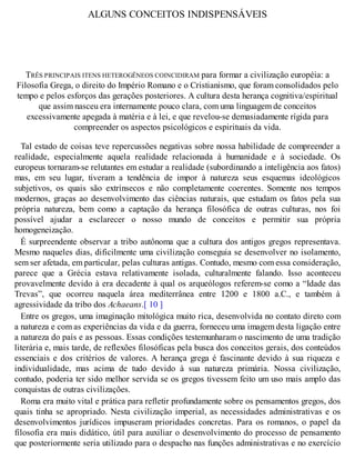 ALGUNS CONCEITOS INDISPENSÁVEIS
TRÊS PRINCIPAIS ITENS HETEROGÊNEOS COINCIDIRAM para formar a civilização européia: a
Filosofia Grega, o direito do Império Romano e o Cristianismo, que foram consolidados pelo
tempo e pelos esforços das gerações posteriores. A cultura desta herança cognitiva/espiritual
que assim nasceu era internamente pouco clara, com uma linguagem de conceitos
excessivamente apegada à matéria e à lei, e que revelou-se demasiadamente rígida para
compreender os aspectos psicológicos e espirituais da vida.
Tal estado de coisas teve repercussões negativas sobre nossa habilidade de compreender a
realidade, especialmente aquela realidade relacionada à humanidade e à sociedade. Os
europeus tornaram-se relutantes em estudar a realidade (subordinando a inteligência aos fatos)
mas, em seu lugar, tiveram a tendência de impor à natureza seus esquemas ideológicos
subjetivos, os quais são extrínsecos e não completamente coerentes. Somente nos tempos
modernos, graças ao desenvolvimento das ciências naturais, que estudam os fatos pela sua
própria natureza, bem como a captação da herança filosófica de outras culturas, nos foi
possível ajudar a esclarecer o nosso mundo de conceitos e permitir sua própria
homogeneização.
É surpreendente observar a tribo autônoma que a cultura dos antigos gregos representava.
Mesmo naqueles dias, dificilmente uma civilização conseguia se desenvolver no isolamento,
sem ser afetada, em particular, pelas culturas antigas. Contudo, mesmo com essa consideração,
parece que a Grécia estava relativamente isolada, culturalmente falando. Isso aconteceu
provavelmente devido à era decadente à qual os arqueólogos referem-se como a “Idade das
Trevas”, que ocorreu naquela área mediterrânea entre 1200 e 1800 a.C., e também à
agressividade da tribo dos Achaeans.[ 10 ]
Entre os gregos, uma imaginação mitológica muito rica, desenvolvida no contato direto com
a natureza e com as experiências da vida e da guerra, forneceu uma imagem desta ligação entre
a natureza do país e as pessoas. Essas condições testemunharam o nascimento de uma tradição
literária e, mais tarde, de reflexões filosóficas pela busca dos conceitos gerais, dos conteúdos
essenciais e dos critérios de valores. A herança grega é fascinante devido à sua riqueza e
individualidade, mas acima de tudo devido à sua natureza primária. Nossa civilização,
contudo, poderia ter sido melhor servida se os gregos tivessem feito um uso mais amplo das
conquistas de outras civilizações.
Roma era muito vital e prática para refletir profundamente sobre os pensamentos gregos, dos
quais tinha se apropriado. Nesta civilização imperial, as necessidades administrativas e os
desenvolvimentos jurídicos impuseram prioridades concretas. Para os romanos, o papel da
filosofia era mais didático, útil para auxiliar o desenvolvimento do processo de pensamento
que posteriormente seria utilizado para o despacho nas funções administrativas e no exercício
 