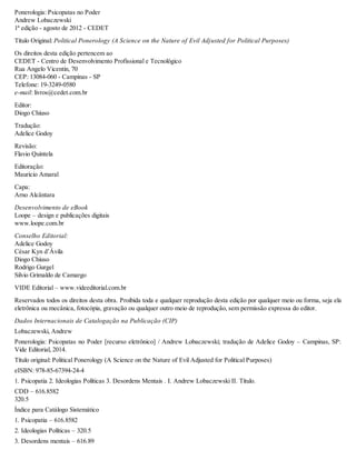 Ponerologia: Psicopatas no Poder
Andrew Lobaczewski
1ª edição - agosto de 2012 - CEDET
Título Original: Political Ponerology (A Science on the Nature of Evil Adjusted for Political Purposes)
Os direitos desta edição pertencem ao
CEDET - Centro de Desenvolvimento Profissional e Tecnológico
Rua Angelo Vicentin, 70
CEP: 13084-060 - Campinas - SP
Telefone: 19-3249-0580
e-mail: livros@cedet.com.br
Editor:
Diogo Chiuso
Tradução:
Adelice Godoy
Revisão:
Flavio Quintela
Editoração:
Mauricio Amaral
Capa:
Arno Alcântara
Desenvolvimento de eBook
Loope – design e publicações digitais
www.loope.com.br
Conselho Editorial:
Adelice Godoy
César Kyn d’Ávila
Diogo Chiuso
Rodrigo Gurgel
Silvio Grimaldo de Camargo
VIDE Editorial – www.videeditorial.com.br
Reservados todos os direitos desta obra. Proibida toda e qualquer reprodução desta edição por qualquer meio ou forma, seja ela
eletrônica ou mecânica, fotocópia, gravação ou qualquer outro meio de reprodução, sem permissão expressa do editor.
Dados Internacionais de Catalogação na Publicação (CIP)
Lobaczewski, Andrew
Ponerologia: Psicopatas no Poder [recurso eletrônico] / Andrew Lobaczewski; tradução de Adelice Godoy – Campinas, SP:
Vide Editorial, 2014.
Título original: Political Ponerology (A Science on the Nature of Evil Adjusted for Political Purposes)
eISBN: 978-85-67394-24-4
1. Psicopatia 2. Ideologias Políticas 3. Desordens Mentais . I. Andrew Lobaczewski II. Título.
CDD – 616.8582
320.5
Índice para Catálogo Sistemático
1. Psicopatia – 616.8582
2. Ideologias Políticas – 320.5
3. Desordens mentais – 616.89
 