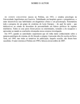 SOBRE O AUTOR
DR. ANDREW LOBACZEWSKI nasceu na Polônia, em 1921, e estudou psicologia na
Universidade Jagiellonian em Cracóvia. Trabalhando em hospitais gerais e psiquiátricos, o
autor desenvolveu suas habilidades em diagnóstico clínico e em psicoterapia. Sistematizou
toda a pesquisa de um grupo de cientistas do Leste Europeu – do qual fez parte – que
dedicava-se ao estudo de desordens de personalidade em líderes políticos de regimes
totalitários. Todos os seus pares foram presos ou exterminados, restando a ele recuperar e
apresentar ao mundo as conclusões alcançadas nessa corajosa investigação.
Em 1977, quando as autoridades suspeitaram que ele tinha muito conhecimento sobre a
natureza patológica do sistema, ele foi forçado a emigrar. A presente obra foi escrita em Nova
York, em 1984, mas todas as tentativas de publicação, naquela ocasião, não foram bem
sucedidas. O autor retornou à Polônia em 1990 e faleceu em novembro de 2007.
 