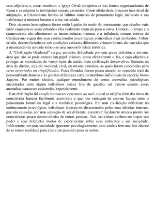 seus objetivos e, como resultado, a Igreja Cristã apropriou-se das formas organizacionais de
Roma e as adaptou às instituições sociais existentes. Como efeito deste processo inevitável de
adaptação, o Cristianismo herdou os hábitos romanos de pensamento legal, incluindo a sua
indiferença à natureza humana e à sua variedade.
Dois sistemas heterogêneos foram então ligados de modo tão permanente, que séculos mais
tarde esqueceu-se quão estranhos eles realmente eram um para o outro. Contudo, o tempo e o
compromisso não eliminaram as inconsistências internas e a influência romana retirou do
Cristianismo alguns dos seus conhecimentos psicológicos primordiais mais profundos. Tribos
cristãs, desenvolvendo-se sob condições culturais diferentes, criaram formas tão variadas que
a manutenção da unidade tornou-se uma impossibilidade histórica.
A “Civilização Ocidental” surgiu, portanto, dificultada por uma grave deficiência em uma
área que não só pode exercer um papel criativo, como efetivamente o faz, e cujo objetivo é
proteger as sociedades de vários tipos de males. Esta civilização desenvolveu fórmulas na
área do direito, seja ele nacional, civil, ou mesmo canônico, as quais foram concebidas para
seres inventados ou simplificados. Estas fórmulas deram pouca atenção ao conteúdo total da
personalidade humana e às grandes diferenças entre os membros individuais da espécie Homo
Sapiens. Por muitos séculos, qualquer entendimento de certas anomalias psicológicas
encontradas entre alguns indivíduos estava fora de questão, até mesmo quando essas
anomalias causavam catástrofes, repetidamente.
Esta civilização foi insuficientemente resistente ao mal, o qual se origina além das áreas da
consciência humana facilmente acessíveis e que tira vantagem da enorme lacuna entre o
pensamento formal ou legal e a realidade psicológica. Em uma civilização deficiente no
conhecimento psicológico, indivíduos hiperativos direcionados pelas suas dúvidas internas,
que são causadas por uma sensação de ser diferente, encontram facilmente um eco pronto nas
consciências pouco desenvolvidas de outras pessoas. Tais indivíduos sonham em impor seu
poder e seus diferentes modos de experimentar sobre seus ambientes e sua sociedade.
Infelizmente, em uma sociedade ignorante psicologicamente, seus sonhos têm uma boa chance
de se tornar realidade para eles e um pesadelo para os outros.
 