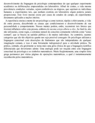 desenvolvimento da linguagem da psicologia contemporânea do que qualquer experimento
acadêmico ou deliberações empreendidas em laboratório. Afinal de contas, a vida mesma
providencia condições variadas, sejam confortáveis ou trágicas, que sujeitam os indivíduos
humanos a experimentos tais, que nenhum cientista em laboratório algum poderia jamais
proporcionar. Este livro mesmo existe por causa de estudos de campo, de experimentos
desumanos aplicados a nações inteiras.
A experiência ensina a mente de um psicólogo a como rastrear, rápida e efetivamente, a vida
de outra pessoa, descobrindo as causas que condicionaram o desenvolvimento de sua
personalidade e comportamento. Nossas mentes podem, então, reconstruir tais fatores que
tiveram influência sobre esta pessoa, embora ela mesma esteja alheia a eles. Ao fazê-lo, nós
não utilizamos, como regra, a estrutura natural de conceitos comumente referida como “senso
comum”, que se baseia na opinião pública e de muitos indivíduos. Ao contrário, usamos
categorias que são tão objetivas quanto nos seja possível conseguir. Os psicólogos utilizam a
linguagem conceitual com descrições de fenômenos que são independentes de qualquer
imaginação comum, e isso é uma ferramenta indispensável para a atividade prática. Na
prática, contudo, ela geralmente se torna mais uma gíria clínica do que a linguagem científica
diferenciada que deveríamos adotar. Uma analogia pode ser traçada entre esta linguagem
conceitual da psicologia e os símbolos matemáticos. Muito freqüentemente, uma simples letra
grega permanece por várias páginas de operações matemáticas, a qual é instantaneamente
reconhecida pelos matemáticos.
 