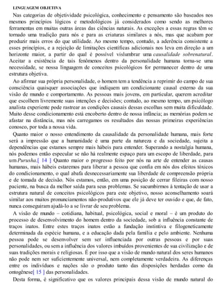 LINGUAGEM OBJETIVA
Nas categorias de objetividade psicológica, conhecimento e pensamento são baseados nos
mesmos princípios lógicos e metodológicos já considerados como sendo as melhores
ferramentas em muitas outras áreas das ciências naturais. As exceções a essas regras têm se
tornado uma tradição para nós e para as criaturas similares a nós, mas que acabam por
produzir mais erros do que utilidade. Ao mesmo tempo, contudo, a aderência consistente a
esses princípios, e a rejeição de limitações científicas adicionais nos leva em direção a um
horizonte maior, a partir do qual é possível vislumbrar uma causalidade sobrenatural.
Aceitar a existência de tais fenômenos dentro da personalidade humana torna-se uma
necessidade, se nossa linguagem de conceitos psicológicos for permanecer dentro de uma
estrutura objetiva.
Ao afirmar sua própria personalidade, o homem tem a tendência a reprimir do campo de sua
consciência quaisquer associações que indiquem um condicionante causal externo da sua
visão de mundo e comportamento. As pessoas mais jovens, em particular, querem acreditar
que escolhem livremente suas intenções e decisões; contudo, ao mesmo tempo, um psicólogo
analista experiente pode rastrear as condições causais dessas escolhas sem muita dificuldade.
Muito desse condicionamento está encoberto dentro de nossa infância; as memórias podem se
afastar na distância, mas nós carregamos os resultados das nossas primeiras experiências
conosco, por toda a nossa vida.
Quanto maior o nosso entendimento da causalidade da personalidade humana, mais forte
será a impressão que a humanidade é uma parte da natureza e da sociedade, sujeita a
dependências que estamos sempre mais hábeis para entender. Superando a nostalgia humana,
nós podemos então especular se não há realmente espaço para um escopo de liberdade, para
um Purusha.[ 14 ] Quanto maior o progresso feito por nós na arte de entender as causas
humanas, mais hábeis estaremos para liberar a pessoa que confia em nós dos efeitos tóxicos
do condicionamento, o qual abafa desnecessariamente sua liberdade de compreensão própria
e de tomada de decisão. Nós estamos, então, em uma posição de cerrar fileiras com nosso
paciente, na busca da melhor saída para seus problemas. Se sucumbirmos à tentação de usar a
estrutura natural de conceitos psicológicos para este objetivo, nosso aconselhamento soará
similar aos muitos pronunciamentos não-produtivos que ele já deve ter ouvido e que, de fato,
nunca conseguiram ajudá-lo a se livrar de seu problema.
A visão de mundo – cotidiana, habitual, psicológica, social e moral – é um produto do
processo de desenvolvimento do homem dentro da sociedade, sob a influência constante de
traços inatos. Entre estes traços inatos estão a fundação instintiva e filogeneticamente
determinada da espécie humana, e a educação dada pela família e pelo ambiente. Nenhuma
pessoa pode se desenvolver sem ser influenciada por outras pessoas e por suas
personalidades, ou sem a influência dos valores imbuídos provenientes de sua civilização e de
suas tradições morais e religiosas. É por isso que a visão de mundo natural dos seres humanos
não pode nem ser suficientemente universal, nem completamente verdadeira. As diferenças
entre os indivíduos e nações são o produto tanto das disposições herdadas como da
ontogênese[ 15 ] das personalidades.
Desta forma, é significativo que os valores principais dessa visão de mundo natural do
 