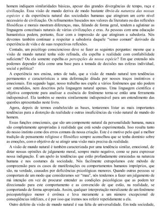 homem indiquem similaridades básicas, apesar das grandes divergências de tempo, raça e
civilização. Essa visão de mundo deriva de modo bastante óbvio da natureza das nossas
espécies e da experiência natural das sociedades humanas que atingiram um certo nível
necessário de civilização. Os refinamentos baseados nos valores da literatura ou das reflexões
filosóficas e morais mostram diferenças, mas, falando de forma geral, tendem a aglutinar as
linguagens conceituais naturais de várias civilizações e eras. As pessoas com uma educação
humanística podem, portanto, ficar com a impressão de que atingiram a sabedoria. Nós
devemos também continuar a respeitar a sabedoria daquele “senso comum” derivado da
experiência de vida e de suas respectivas reflexões.
Contudo, um psicólogo consciencioso deve se fazer as seguintes perguntas: mesmo que a
visão de mundo natural tenha sido refinada, ela espelha a realidade com confiabilidade
suficiente? Ou ela somente espelha as percepções da nossa espécie? Em que extensão nós
podemos depender dela como uma base para a tomada de decisões nas esferas individual,
social e política?
A experiência nos ensina, antes de tudo, que a visão de mundo natural tem tendências
permanentes e características a uma deformação ditada por nossos traços instintivos e
emocionais. Em segundo lugar, nosso trabalho nos expõe a vários fenômenos que não podem
ser entendidos, nem descritos pela linguagem natural apenas. Uma linguagem científica e
objetiva competente para analisar a essência do fenômeno torna-se então uma ferramenta
indispensável. Ela também se mostra similarmente indispensável para um entendimento das
questões apresentadas neste livro.
Agora, depois de termos estabelecido as bases, tentaremos listar as mais importantes
tendências para a distorção da realidade e outras insuficiências da visão natural de mundo do
homem.
Essas funções emocionais, que são um componente natural da personalidade humana, nunca
são completamente apropriadas à realidade que está sendo experimentada. Isso resulta tanto
do nosso instinto como dos erros comuns da nossa criação. Este é o motivo pelo qual a melhor
tradição de pensamento religioso e filosófico sempre aconselhou que se tenha domínio sobre
as emoções, com o objetivo de se atingir uma visão mais precisa da realidade.
A visão de mundo natural é também caracterizada por uma tendência similar, emocional, de
dotar nossas opiniões de julgamento moral, sempre muito negativo, como se para expressar
nossa indignação. É um apelo às tendências que estão profundamente enraizadas na natureza
humana e nos costumes da sociedade. Nós facilmente extrapolamos este método de
compreensão para os casos de manifestações ou comportamentos humanos impróprios, que
são, na verdade, causados por deficiências psicológicas menores. Quando outras pessoas se
comportam de um modo que consideramos ser “mau”, nós tendemos a fazer um julgamento de
má intenção em vez de procurar entender as condições psicológicas que as podem ter
direcionado para este comportamento e as convencido de que estão, na realidade, se
comportando de forma apropriada. Assim, qualquer interpretação moralizante de um fenômeno
psicopatológico menor é errônea e leva meramente a um número excepcional de
conseqüências infelizes, e é por isso que iremos nos referir repetidamente a ela.
Outro defeito da visão de mundo natural é sua falta de universalidade. Em toda sociedade,
 