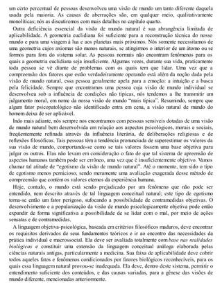 um certo percentual de pessoas desenvolveu uma visão de mundo um tanto diferente daquela
usada pela maioria. As causas de aberrações são, em qualquer meio, qualitativamente
monolíticas; nós as discutiremos com mais detalhes no capítulo quarto.
Outra deficiência essencial da visão de mundo natural é sua abrangência limitada de
aplicabilidade. A geometria euclidiana foi suficiente para a reconstrução técnica do nosso
mundo e para uma viagem à lua e aos planetas mais próximos. Nós somente necessitamos de
uma geometria cujos axiomas são menos naturais, se atingirmos o interior de um átomo ou se
formos para fora do sistema solar. As pessoas normais não encontram fenômenos para os
quais a geometria euclidiana seja insuficiente. Algumas vezes, durante sua vida, praticamente
toda pessoa se vê diante de problemas com os quais tem que lidar. Uma vez que a
compreensão dos fatores que estão verdadeiramente operando está além da noção dada pela
visão de mundo natural, essa pessoa geralmente apela para a emoção: a intuição e a busca
pela felicidade. Sempre que encontramos uma pessoa cuja visão de mundo individual se
desenvolveu sob a influência de condições não típicas, nós tendemos a lhe transmitir um
julgamento moral, em nome da nossa visão de mundo “mais típica”. Resumindo, sempre que
algum fator psicopatológico não identificado entra em cena, a visão natural de mundo do
homem deixa de ser aplicável.
Indo mais adiante, nós sempre nos encontramos com pessoas sensíveis dotadas de uma visão
de mundo natural bem desenvolvida em relação aos aspectos psicológicos, morais e sociais,
freqüentemente refinada através da influência literária, de deliberações religiosas e de
reflexões filosóficas. Tais pessoas têm a tendência pronunciada de superestimar os valores da
sua visão de mundo, comportando-se como se tais valores fossem uma base objetiva para
julgar os outros. Elas não levam em consideração o fato de que tal sistema de apreensão de
aspectos humanos também pode ser errôneo, uma vez que é insuficientemente objetivo. Vamos
chamar tal atitude de “egotismo da visão de mundo natural”. Até o momento, tem sido o tipo
de egotismo menos pernicioso, sendo meramente uma avaliação exagerada desse método de
compreensão que contém os valores eternos da experiência humana.
Hoje, contudo, o mundo está sendo prejudicado por um fenômeno que não pode ser
entendido, nem descrito através de tal linguagem conceitual natural; este tipo de egotismo
torna-se então um fator perigoso, sufocando a possibilidade de contramedidas objetivas. O
desenvolvimento e a popularização da visão de mundo psicologicamente objetiva pode então
expandir de forma significativa a possibilidade de se lidar com o mal, por meio de ações
sensatas e de contramedidas.
A linguagem objetiva-psicológica, baseada em critérios filosóficos maduros, deve encontrar
os requisitos derivados de seus fundamentos teóricos e ir ao encontro das necessidades da
prática individual e macrossocial. Ela deve ser avaliada totalmente com base nas realidades
biológicas e constituir uma extensão da linguagem conceitual análoga elaborada pelas
ciências naturais antigas, particularmente a medicina. Sua faixa de aplicabilidade deve cobrir
todos aqueles fatos e fenômenos condicionados por fatores biológicos reconhecíveis, para os
quais essa linguagem natural provou-se inadequada. Ela deve, dentro deste sistema, permitir o
entendimento suficiente dos conteúdos, e das causas variadas, para a gênese das visões de
mundo diferente, mencionadas anteriormente.
 