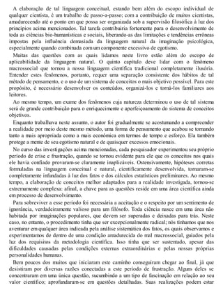 A elaboração de tal linguagem conceitual, estando bem além do escopo individual de
qualquer cientista, é um trabalho de passo-a-passo; com a contribuição de muitos cientistas,
amadurecendo até o ponto em que possa ser organizada sob a supervisão filosófica à luz dos
princípios acima mencionados. Tal tarefa contribuiria fortemente para o desenvolvimento de
toda as ciências bio-humanísticas e sociais, liberando-as das limitações e tendências errôneas
impostas pela influência demasiada da linguagem natural da imaginação psicológica,
especialmente quando combinada com um componente excessivo de egotismo.
Muitas das questões com as quais lidamos neste livro estão além do escopo de
aplicabilidade da linguagem natural. O quinto capítulo deve lidar com o fenômeno
macrossocial que tornou a nossa linguagem científica tradicional completamente ilusória.
Entender estes fenômenos, portanto, requer uma separação consistente dos hábitos de tal
método de pensamento, e o uso de um sistema de conceitos o mais objetivo possível. Para este
propósito, é necessário desenvolver os conteúdos, organizá-los e torná-los familiares aos
leitores.
Ao mesmo tempo, um exame dos fenômenos cuja natureza determinou o uso de tal sistema
será de grande contribuição para o enriquecimento e aperfeiçoamento do sistema de conceitos
objetivos.
Enquanto trabalhava neste assunto, o autor foi gradualmente se acostumando a compreender
a realidade por meio deste mesmo método, uma forma de pensamento que acabou se tornando
tanto a mais apropriada como a mais econômica em termos de tempo e esforço. Ela também
protege a mente de seu egotismo natural e de quaisquer excessos emocionais.
No curso das investigações acima mencionadas, cada pesquisador experimentou seu próprio
período de crise e frustração, quando se tornou evidente para ele que os conceitos nos quais
ele havia confiado provaram-se claramente inaplicáveis. Ostensivamente, hipóteses corretas
formuladas na linguagem conceitual e natural, cientificamente desenvolvida, tornaram-se
completamente infundadas à luz dos fatos e dos cálculos estatísticos preliminares. Ao mesmo
tempo, a elaboração de conceitos melhor adaptados para a realidade investigada, tornou-se
extremamente complexa: afinal, a chave para as questões reside em uma área científica ainda
em processo de desenvolvimento.
Para sobreviver a esse período foi necessária a aceitação e o respeito por um sentimento de
ignorância, verdadeiramente valioso para um filósofo. Toda ciência nasce em uma área não
habitada por imaginações populares, que devem ser superadas e deixadas para trás. Neste
caso, no entanto, o procedimento tinha que ser excepcionalmente radical; nós tínhamos que nos
aventurar em qualquer área indicada pela análise sistemática dos fatos, os quais observamos e
experimentamos de dentro de uma condição amadurecida do mal macrossocial, guiados pela
luz dos requisitos da metodologia científica. Isso tinha que ser sustentado, apesar das
dificuldades causadas pelas condições externas extraordinárias e pelas nossas próprias
personalidades humanas.
Bem poucos dos muitos que iniciaram este caminho conseguiram chegar ao final, já que
desistiram por diversas razões conectadas a este período de frustração. Alguns deles se
concentraram em uma única questão, sucumbindo a um tipo de fascinação em relação ao seu
valor científico; aprofundaram-se em questões detalhadas. Suas realizações podem estar
 