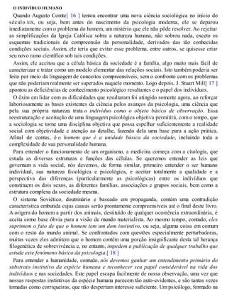 O INDIVÍDUO HUMANO
Quando Augusto Comte[ 16 ] tentou encontrar uma nova ciência sociológica no início do
século XIX, ou seja, bem antes do nascimento da psicologia moderna, ele se deparou
imediatamente com o problema do homem, um mistério que ele não pôde resolver. Ao rejeitar
as simplificações da Igreja Católica sobre a natureza humana, não sobrou nada, exceto os
esquemas tradicionais de compreensão da personalidade, derivados das tão conhecidas
condições sociais. Assim, ele teria que evitar esse problema, entre outros, se quisesse criar
seu novo ramo científico sob tais condições.
Assim, ele aceitou que a célula básica da sociedade é a família, algo muito mais fácil de
caracterizar e tratar como um modelo elementar das relações sociais. Isto também poderia ser
feito por meio da linguagem de conceitos compreensíveis, sem o confronto com os problemas
que não poderiam realmente ser superados naquele momento. Logo depois, J. Stuart Mill[ 17 ]
apontou as deficiências de conhecimento psicológico resultantes e o papel dos indivíduos.
O êxito em lidar com as dificuldades que resultaram foi atingido somente agora, ao reforçar
laboriosamente as bases existentes da ciência pelos avanços da psicologia, uma ciência que
pela sua própria natureza trata o indivíduo como o objeto básico de observação. Essa
reestruturação e aceitação de uma linguagem psicológica objetiva permitirá, com o tempo, que
a sociologia se torne uma disciplina objetiva que possa espelhar suficientemente a realidade
social com objetividade e atenção ao detalhe, fazendo dela uma base para a ação prática.
Afinal de contas, é o homem que é a unidade básica da sociedade, incluindo toda a
complexidade de sua personalidade humana.
Para entender o funcionamento de um organismo, a medicina começa com a citologia, que
estuda as diversas estruturas e funções das células. Se queremos entender as leis que
governam a vida social, nós devemos, de forma similar, primeiro entender o ser humano
individual, sua natureza fisiológica e psicológica, e aceitar totalmente a qualidade e a
perspectiva das diferenças (particularmente as psicológicas) entre os indivíduos que
constituem os dois sexos, as diferentes famílias, associações e grupos sociais, bem como a
estrutura complexa da sociedade mesma.
O sistema Soviético, doutrinário e baseado em propaganda, contém uma contradição
característica embutida cujas causas serão prontamente compreensíveis até o final deste livro.
A origem do homem a partir dos animais, destituído de qualquer ocorrência extraordinária, é
aceita como base óbvia para a visão de mundo materialista. Ao mesmo tempo, contudo, eles
suprimem o fato de que o homem tem um dom instintivo, ou seja, alguma coisa em comum
com o resto do mundo animal. Se confrontados com questões especialmente perturbadoras,
muitas vezes eles admitem que o homem contém uma porção insignificante desta tal herança
filogenética de sobrevivência e, no entanto, impedem a publicação de qualquer trabalho que
estude este fenômeno básico da psicologia.[ 18 ]
Para entender a humanidade, contudo, nós devemos ganhar um entendimento primário do
substrato instintivo da espécie humana e reconhecer seu papel considerável na vida dos
indivíduos e nas sociedades. Este papel escapa facilmente de nossa observação, uma vez que
nossas respostas instintivas da espécie humana parecem tão auto-evidentes, e são tantas vezes
tomadas como corriqueiras, que não despertam interesse suficiente. Um psicólogo, formado na
 