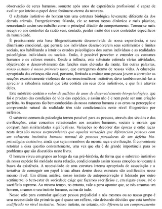 observação de seres humanos, somente após anos de experiência profissional é capaz de
avaliar por inteiro o papel deste fenômeno eterno da natureza.
O substrato instintivo do homem tem uma estrutura biológica levemente diferente da dos
demais animais. Energeticamente falando, ele se tornou menos dinâmico e mais plástico,
renunciando assim seu trabalho como o principal ditador do comportamento. Tornou-se mais
receptivo aos controles da razão sem, contudo, perder muito dos ricos conteúdos específicos
da humanidade.
É precisamente esta base filogeneticamente desenvolvida da nossa experiência, e seu
dinamismo emocional, que permite aos indivíduos desenvolverem seus sentimentos e limites
sociais, nos habilitando a intuir os estados psicológicos dos outros indivíduos e as realidades
psicológicas individuais ou sociais. Então, é possível perceber e entender os costumes
humanos e os valores morais. Desde a infância, este substrato estimula várias atividades,
objetivando o desenvolvimento das funções mais elevadas da mente. Em outras palavras,
nosso instinto é nosso primeiro tutor, que carregamos dentro de nossas vidas. A educação
apropriada das crianças não está, portanto, limitada a ensinar uma pessoa jovem a controlar as
reações excessivamente violentas de seu emocionalismo instintivo; deve também ensiná-las a
apreciar a sabedoria natural que está contida em seus dons instintivos, e que fala através
deles.
Este substrato contém o valor de milhões de anos de desenvolvimento bio-psicológico, que
foi o produto das condições de vida das espécies, e assim não é e nem pode ser uma criação
perfeita. As fraquezas tão bem conhecidas da nossa natureza humana e os erros na percepção e
compreensão natural da realidade têm sido condicionados neste nível filogenético por
milênios.
O substrato comum da psicologia tornou possível para as pessoas, através dos séculos e das
civilizações, criar conceitos relacionados aos assuntos humanos, sociais e morais que
compartilham similaridades significativas. Variações no decorrer das épocas e entre raças
nesta área são menos surpreendentes que aquelas variações que diferenciam pessoas com
um substrato instintivo humano normal de pessoas portadoras de um defeito bio-
psicológico instintivo, ainda que sejam membros da mesma raça e civilização. É conveniente
retornar a essa questão constantemente, uma vez que ela é de grande importância para os
problemas que são discutidos neste livro.
O homem viveu em grupos ao longo da sua pré-história, de forma que o substrato instintivo
da nossa espécie foi moldado nesta relação, condicionando assim nossas emoções no tocante à
busca da existência. A necessidade de uma estrutura interna apropriada de associação e a
tentativa de conseguir um papel à sua altura dentro dessa estrutura são codificados nesse
mesmo nível. Em última análise, nosso instinto de autopreservação é liderado por outro
sentimento: o bem-estar da sociedade exige que façamos sacrifícios e, em alguns casos, até o
sacrifício supremo. Ao mesmo tempo, no entanto, vale a pena apontar que, se nós amamos um
homem, amamos o seu instinto humano, acima de tudo.
Nosso zelo para controlar qualquer pessoa prejudicial a nós mesmos ou ao nosso grupo é
uma necessidade tão primária que é quase um reflexo, não deixando dúvidas que está também
codificada no nível instintivo. Nosso instinto, no entanto, não diferencia um comportamento
 