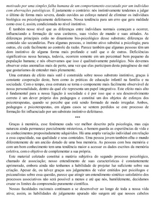 motivado por uma simples falha humana de um comportamento executado por um indivíduo
com aberrações patológicas. É justamente o contrário: nós instintivamente tendemos a julgar
o último de forma mais severa, dando ouvidos ao esforço natural de eliminar os indivíduos
biológica ou psicologicamente defeituosos. Nossa tendência para um erro que gera maldade
como esse é, assim, condicionada no nível instintivo.
É também nesse nível que as diferenças entre indivíduos normais começam a ocorrer,
influenciando a formação de seus caráteres, suas visões de mundo e suas atitudes. As
diferenças principais estão no dinamismo bio-psicológico desse substrato; diferenças de
conteúdo são secundárias. Para algumas pessoas, o instinto ativo substitui a psicologia; para
outras, ele cede facilmente ao controle da razão. Parece também que algumas pessoas têm um
dom instintivo de alguma forma mais profundo e sutil que o de outras. Deficiências
significativas nessa herança, todavia, ocorrem somente em um percentual bem pequeno da
população humana; e nós observamos que isso é qualitativamente patológico. Nós devemos
observar estas anomalias mais de perto, uma vez que elas participam desta patogênese do mal
que gostaríamos de entender mais plenamente.
Uma estrutura de efeito mais sutil é construída sobre nosso substrato instintivo, graças à
constante cooperação deste, bem como às práticas de educação infantil na família e na
sociedade. Com o tempo, essa estrutura se torna o componente mais facilmente observável de
nossa personalidade, dentro da qual ele representa um papel integrativo. Este efeito mais alto
é fundamental para a nossa ligação à sociedade e é por isso que o seu desenvolvimento
correto é um dever próprio dos pedagogos e constitui um dos objetos de esforços dos
psicoterapeutas, quando se percebe que está sendo formado de modo irregular. Ambos,
pedagogos e psicoterapeutas, em alguns casos se sentem perdidos se este processo de
formação foi influenciado por um substrato instintivo defeituoso.
***
Graças à memória, esse fenômeno cada vez melhor descrito pela psicologia, mas cuja
natureza ainda permanece parcialmente misteriosa, o homem guarda as experiências de vida e
os conhecimentos propositadamente adquiridos. Há uma ampla variação individual em relação
a essa capacidade, sua qualidade e seus conteúdos. Uma pessoa jovem também olha o mundo
diferentemente de um ancião dotado de uma boa memória. As pessoas com boa memória e
com um bom conhecimento tem uma tendência maior a acessar os dados escritos da memória
coletiva, com o objetivo de complementar a sua própria.
Este material coletado constitui a matéria subjetiva do segundo processo psicológico,
chamado de associação; nosso entendimento de suas características é constantemente
aprimorado, embora ainda não tenhamos a habilidade de projetar luz suficiente sobre sua
criação. Apesar de, ou talvez graças aos julgamentos de valor emitidos por psicólogos e
psicanalistas sobre essa questão, parece que atingir um entendimento sintético satisfatório dos
processos associativos não será possível a menos e até que nós, humildemente, decidamos
cruzar os limites da compreensão puramente científica.
Nossas faculdades racionais continuam a se desenvolver ao longo de toda a nossa vida
ativa; assim, as habilidades de julgamento apurado não surgem até que nossos cabelos
 
