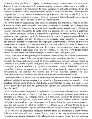 comecem a ficar grisalhos e o impulso do instinto, emoção e hábito comece a se acalmar.
Trata-se de um produto coletivo derivado de uma interação entre o homem e o seu ambiente,
do valor da criação e da transmissão de muitas gerações. O ambiente também pode ter uma
influência destrutiva sobre o desenvolvimento de nossas faculdades racionais. Neste ambiente
em particular, a mente humana é contaminada pelo pensamento conversivo,[ 19 ] que é a
anomalia mais comum nesse processo. É por essa razão que o desenvolvimento apropriado da
mente requer períodos de reflexão solitária de vez em quando.
O homem também desenvolveu uma função psicológica não encontrada entre os animais.
Somente o homem pode apreender uma certa quantidade de material ou de imaginações
abstratas dentro de seu campo de atenção, inspecionando-os internamente com o objetivo de
realizar operações posteriores da mente sobre este material. Isso nos habilita a confrontar
fatos, efetuar operações técnicas e construtivas, e predizer resultados futuros. Se os fatos
sujeitos a uma inspeção e projeção internas dizem respeito à própria personalidade do
homem, este realiza um ato de introspecção essencial para monitorar o estado da
personalidade humana e o significado de seu próprio comportamento. Este ato de projeção e
exame internos complementa nossa consciência; é uma característica exclusiva do homem e de
nenhuma outra espécie. Contudo, há uma divergência excepcionalmente ampla entre os
indivíduos, sobre a capacidade para tais atos mentais. A eficiência desta função mental
mostra, de certa forma, uma baixa correlação estatística com a inteligência geral.
Então, se falamos da inteligência geral do homem, devemos levar em consideração tanto sua
estrutura interna como as diferenças individuais que ocorrem em cada nível dessa estrutura. O
substrato da nossa inteligência, afinal de contas, contém uma herança instintiva natural de
sabedoria e erro, dando origem à inteligência básica da experiência de vida. Sobreposta a esta
construção, graças à memória e à capacidade associativa, temos a habilidade de efetuar
operações complexas de pensamento, coroadas pelo ato de projeção interna, e de melhorar
constantemente sua exatidão. Nós somos, por diversas maneiras, dotados com estas
capacidades que compõem um mosaico de talentos individualmente diversificados.
A inteligência básica desenvolve-se a partir deste substrato instintivo sob a influência de um
ambiente amigável e de um compêndio da experiência humana prontamente acessível; ela se
entrelaça com um maior efeito, nos habilitando a compreender os outros e a intuir os seus
estados psicológicos por meio de algum realismo ingênuo. Isso condiciona o desenvolvimento
da razão moral.
Esta camada da nossa inteligência é amplamente distribuída dentro da sociedade; a maioria
acachapante das pessoas a possui, e é por isso que podemos, tão freqüentemente, admirar a
educação e a intuição nas relações sociais, e a moralidade sensível de pessoas que são
dotadas de uma inteligência simplesmente mediana. Nós vemos também pessoas com uma
inteligência surpreendente e que são desprovidas desses valores tão naturais. Assim como no
caso das deficiências no substrato instintivo, os déficits nessa estrutura básica da nossa
inteligência freqüentemente impõem funcionalidades que nós percebemos como patológicas.
A distribuição da capacidade intelectual humana dentro das sociedades é completamente
diferente, e sua amplitude tem o maior alcance de todos. As pessoas altamente talentosas
constituem uma pequena porcentagem de cada população, e aquelas com o mais alto quociente
 