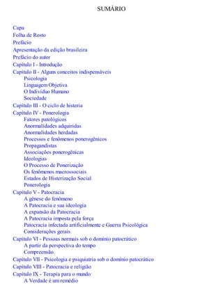 SUMÁRIO
Capa
Folha de Rosto
Prefácio
Apresentação da edição brasileira
Prefácio do autor
Capítulo I - Introdução
Capítulo II - Alguns conceitos indispensáveis
Psicologia
Linguagem Objetiva
O Indivíduo Humano
Sociedade
Capítulo III - O ciclo de histeria
Capítulo IV - Ponerologia
Fatores patológicos
Anormalidades adquiridas
Anormalidades herdadas
Processos e fenômenos ponerogênicos
Propagandistas
Associações ponerogênicas
Ideologias
O Processo de Ponerização
Os fenômenos macrossociais
Estados de Histerização Social
Ponerologia
Capítulo V - Patocracia
A gênese do fenômeno
A Patocracia e sua ideologia
A expansão da Patocracia
A Patocracia imposta pela força
Patocracia infectada artificialmente e Guerra Psicológica
Considerações gerais
Capítulo VI - Pessoas normais sob o domínio patocrático
A partir da perspectiva do tempo
Compreensão.
Capítulo VII - Psicologia e psiquiatria sob o domínio patocrático
Capítulo VIII - Patocracia e religião
Capítulo IX - Terapia para o mundo
A Verdade é um remédio
 