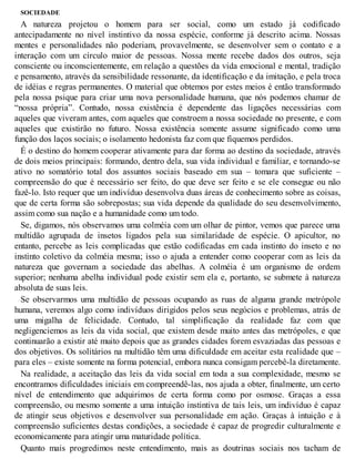 SOCIEDADE
A natureza projetou o homem para ser social, como um estado já codificado
antecipadamente no nível instintivo da nossa espécie, conforme já descrito acima. Nossas
mentes e personalidades não poderiam, provavelmente, se desenvolver sem o contato e a
interação com um círculo maior de pessoas. Nossa mente recebe dados dos outros, seja
consciente ou inconscientemente, em relação a questões da vida emocional e mental, tradição
e pensamento, através da sensibilidade ressonante, da identificação e da imitação, e pela troca
de idéias e regras permanentes. O material que obtemos por estes meios é então transformado
pela nossa psique para criar uma nova personalidade humana, que nós podemos chamar de
“nossa própria”. Contudo, nossa existência é dependente das ligações necessárias com
aqueles que viveram antes, com aqueles que constroem a nossa sociedade no presente, e com
aqueles que existirão no futuro. Nossa existência somente assume significado como uma
função dos laços sociais; o isolamento hedonista faz com que fiquemos perdidos.
É o destino do homem cooperar ativamente para dar forma ao destino da sociedade, através
de dois meios principais: formando, dentro dela, sua vida individual e familiar, e tornando-se
ativo no somatório total dos assuntos sociais baseado em sua – tomara que suficiente –
compreensão do que é necessário ser feito, do que deve ser feito e se ele consegue ou não
fazê-lo. Isto requer que um indivíduo desenvolva duas áreas de conhecimento sobre as coisas,
que de certa forma são sobrepostas; sua vida depende da qualidade do seu desenvolvimento,
assim como sua nação e a humanidade como um todo.
Se, digamos, nós observamos uma colméia com um olhar de pintor, vemos que parece uma
multidão agrupada de insetos ligados pela sua similaridade de espécie. O apicultor, no
entanto, percebe as leis complicadas que estão codificadas em cada instinto do inseto e no
instinto coletivo da colméia mesma; isso o ajuda a entender como cooperar com as leis da
natureza que governam a sociedade das abelhas. A colméia é um organismo de ordem
superior; nenhuma abelha individual pode existir sem ela e, portanto, se submete à natureza
absoluta de suas leis.
Se observarmos uma multidão de pessoas ocupando as ruas de alguma grande metrópole
humana, veremos algo como indivíduos dirigidos pelos seus negócios e problemas, atrás de
uma migalha de felicidade. Contudo, tal simplificação da realidade faz com que
negligenciemos as leis da vida social, que existem desde muito antes das metrópoles, e que
continuarão a existir até muito depois que as grandes cidades forem esvaziadas das pessoas e
dos objetivos. Os solitários na multidão têm uma dificuldade em aceitar esta realidade que –
para eles – existe somente na forma potencial, embora nunca consigam percebê-la diretamente.
Na realidade, a aceitação das leis da vida social em toda a sua complexidade, mesmo se
encontramos dificuldades iniciais em compreendê-las, nos ajuda a obter, finalmente, um certo
nível de entendimento que adquirimos de certa forma como por osmose. Graças a essa
compreensão, ou mesmo somente a uma intuição instintiva de tais leis, um indivíduo é capaz
de atingir seus objetivos e desenvolver sua personalidade em ação. Graças à intuição e à
compreensão suficientes destas condições, a sociedade é capaz de progredir culturalmente e
economicamente para atingir uma maturidade política.
Quanto mais progredimos neste entendimento, mais as doutrinas sociais nos tacham de
 