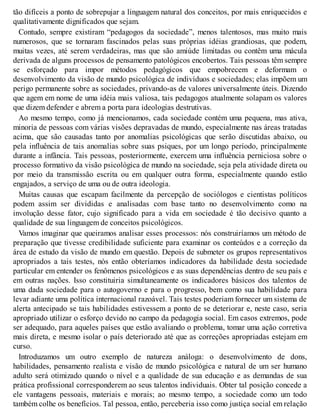 tão difíceis a ponto de sobrepujar a linguagem natural dos conceitos, por mais enriquecidos e
qualitativamente dignificados que sejam.
Contudo, sempre existiram “pedagogos da sociedade”, menos talentosos, mas muito mais
numerosos, que se tornaram fascinados pelas suas próprias idéias grandiosas, que podem,
muitas vezes, até serem verdadeiras, mas que são amiúde limitadas ou contêm uma mácula
derivada de alguns processos de pensamento patológicos encobertos. Tais pessoas têm sempre
se esforçado para impor métodos pedagógicos que empobrecem e deformam o
desenvolvimento da visão de mundo psicológica de indivíduos e sociedades; elas impõem um
perigo permanente sobre as sociedades, privando-as de valores universalmente úteis. Dizendo
que agem em nome de uma idéia mais valiosa, tais pedagogos atualmente solapam os valores
que dizem defender e abrem a porta para ideologias destrutivas.
Ao mesmo tempo, como já mencionamos, cada sociedade contém uma pequena, mas ativa,
minoria de pessoas com várias visões depravadas de mundo, especialmente nas áreas tratadas
acima, que são causadas tanto por anomalias psicológicas que serão discutidas abaixo, ou
pela influência de tais anomalias sobre suas psiques, por um longo período, principalmente
durante a infância. Tais pessoas, posteriormente, exercem uma influência perniciosa sobre o
processo formativo da visão psicológica de mundo na sociedade, seja pela atividade direta ou
por meio da transmissão escrita ou em qualquer outra forma, especialmente quando estão
engajados, a serviço de uma ou de outra ideologia.
Muitas causas que escapam facilmente da percepção de sociólogos e cientistas políticos
podem assim ser divididas e analisadas com base tanto no desenvolvimento como na
involução desse fator, cujo significado para a vida em sociedade é tão decisivo quanto a
qualidade de sua linguagem de conceitos psicológicos.
Vamos imaginar que queiramos analisar esses processos: nós construiríamos um método de
preparação que tivesse credibilidade suficiente para examinar os conteúdos e a correção da
área de estudo da visão de mundo em questão. Depois de submeter os grupos representativos
apropriados a tais testes, nós então obteríamos indicadores da habilidade desta sociedade
particular em entender os fenômenos psicológicos e as suas dependências dentro de seu país e
em outras nações. Isso constituiria simultaneamente os indicadores básicos dos talentos de
uma dada sociedade para o autogoverno e para o progresso, bem como sua habilidade para
levar adiante uma política internacional razoável. Tais testes poderiam fornecer um sistema de
alerta antecipado se tais habilidades estivessem a ponto de se deteriorar e, neste caso, seria
apropriado utilizar o esforço devido no campo da pedagogia social. Em casos extremos, pode
ser adequado, para aqueles países que estão avaliando o problema, tomar uma ação corretiva
mais direta, e mesmo isolar o país deteriorado até que as correções apropriadas estejam em
curso.
Introduzamos um outro exemplo de natureza análoga: o desenvolvimento de dons,
habilidades, pensamento realista e visão de mundo psicológica e natural de um ser humano
adulto será otimizado quando o nível e a qualidade de sua educação e as demandas de sua
prática profissional corresponderem ao seus talentos individuais. Obter tal posição concede a
ele vantagens pessoais, materiais e morais; ao mesmo tempo, a sociedade como um todo
também colhe os benefícios. Tal pessoa, então, perceberia isso como justiça social em relação
 