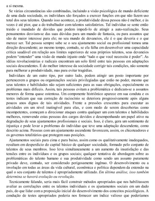 a si mesma.
Se várias circunstâncias são combinadas, incluindo a visão psicológica de mundo deficiente
de uma dada sociedade, os indivíduos são forçados a exercer funções em que não fazem uso
total dos seus talentos. Quando isso acontece, a produtividade dessa pessoa não é melhor, e às
vezes é até pior, que a do trabalhador com talentos satisfatórios. Tal indivíduo se sente então
traído e inundado de dúvidas que podem impedi-lo de atingir a auto-realização. Seus
pensamentos desviam-se das suas dúvidas para um mundo de fantasia, ou para assuntos que
são de maior interesse para ele; no seu mundo de devaneios, ele é o que deveria e o que
merece ser. Tal pessoa sempre sabe se o seu ajustamento social ou profissional tomou uma
direção descendente; ao mesmo tempo, contudo, se ela falha em desenvolver uma capacidade
crítica saudável em relação aos limites superiores de seus próprios talentos, seus devaneios
podem “entender” uma visão de mundo injusto onde “tudo o que você necessita é poder”. As
idéias revolucionárias e radicais encontram um solo fértil entre tais pessoas em adaptações
sociais descendentes. É do melhor interesse da sociedade corrigir tais condições, não somente
para melhorar a produtividade, mas para evitar tragédias.
Indivíduos de um outro tipo, por outro lado, podem atingir um posto importante por
pertencerem a grupos ou organizações sociais privilegiadas que estão no poder, mesmo que
seus talentos e habilidades não sejam suficientes para as suas obrigações, especialmente os
problemas mais difíceis. Assim, tais pessoas evitam a problemática e dedicam-se a assuntos
menores de forma quase ostentosa. Um componente histriônico aparece em sua conduta e os
testes indicam que sua correção de raciocínio se deteriora progressivamente após alguns
poucos anos dignos de tais atividades. Frente a pressões crescentes para executar as
atividades em um nível inatingível para elas, e com medo de serem descobertas como
incompetentes, começam a direcionar ataques contra qualquer um com talentos e habilidades
melhores, removendo estas pessoas dos cargos devidos e desempenhando um papel ativo na
degradação de seus ajustamentos profissionais e sociais. Isso, é claro, gera um sentimento de
injustiça e pode levar a problemas do indivíduo que teve uma adaptação descendente, como
descrito acima. Pessoas com um ajustamento ascendente favorecem, assim, os chicoteadores e
os governos totalitários que protegem suas posições.
Ajustamentos sociais para cima e para baixo, assim como os qualitativamente inadequados,
resultam em desperdício do capital básico de qualquer sociedade, formado pelo conjunto de
talentos de seus membros. Isso leva simultaneamente a um aumento da insatisfação e das
tensões entre os indivíduos e os grupos sociais; qualquer tentativa de abordagem sobre as
problemáticas do talento humano e sua produtividade como sendo um assunto puramente
privado deve, contudo, ser considerado perigosamente ingênuo. O desenvolvimento ou a
involução em todas as áreas da vida cultural, econômica e política dependem da extensão na
qual o seu conjunto de talentos é apropriadamente utilizado. Em última análise, isso também
determina se haverá evolução ou revolução.
Tecnicamente falando, seria mais fácil construir métodos apropriados que nos habilitassem
avaliar as correlações entre os talentos individuais e os ajustamentos sociais em um dado
país, do que lidar com a proposição inicial do desenvolvimento dos conceitos psicológicos. A
condução de testes apropriados poderia nos fornecer um índice valioso que poderíamos
 