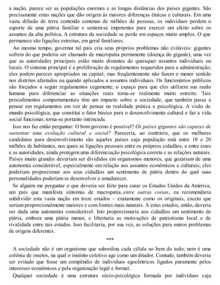 a nação, parece ser as populações enormes e as longas distâncias dos países gigantes. São
precisamente estas nações que dão origem às maiores diferenças étnicas e culturais. Em uma
vasta difusão de terra contendo centenas de milhões de pessoas, os indivíduos perdem o
suporte de uma pátria familiar e sentem-se impotentes para exercer um efeito sobre os
assuntos da alta política. A estrutura da sociedade se perde em espaços muito amplos. O que
permanece são ligações estreitas, em geral familiares.
Ao mesmo tempo, governar tal país cria seus próprios problemas não evitáveis: gigantes
sofrem do que poderia ser chamado de macropatia permanente (doença do gigante), uma vez
que as autoridades principais estão muito distantes de quaisquer assuntos individuais ou
locais. O sintoma principal é a proliferação de regulamentos requeridos para a administração;
eles podem parecer apropriados na capital, mas freqüentemente não fazem o menor sentido
nos distritos afastados ou quando aplicados a assuntos individuais. Os funcionários públicos
são forçados a seguir regulamentos cegamente; o espaço para que eles utilizem sua razão
humana para diferenciar as situações reais torna-se realmente muito estreito. Tais
procedimentos comportamentais têm um impacto sobre a sociedade, que também passa a
pensar em regulamentos em vez de pensar na realidade prática e psicológica. A visão de
mundo psicológica, que constitui o fator básico para o desenvolvimento cultural e faz a vida
social funcionar, torna-se portanto intrincada.
Isso nos faz então perguntar: O bom governo é possível? Os países gigantes são capazes de
sustentar uma evolução cultural e social? Pareceria, ao contrário, que os melhores
candidatos para desenvolvimento são aqueles países cuja população está entre 10 e 20
milhões de habitantes, nos quais as ligações pessoais entre os próprios cidadãos, e entre estes
e as autoridades, ainda protegem uma diferenciação psicológica correta e as relações naturais.
Países muito grandes deveriam ser divididos em organismos menores, que gozariam de uma
autonomia considerável, especialmente em relação aos assuntos econômicos e culturais; eles
poderiam proporcionar aos seus cidadãos um sentimento de pátria dentro do qual suas
personalidades poderiam se desenvolver e amadurecer.
Se alguém me perguntar o que deveria ser feito para curar os Estados Unidos da América,
um país que manifesta sintomas de macropatia, entre outras coisas, eu recomendaria
subdividir esta vasta nação em treze estados – exatamente como os originais, exceto que
seriam proporcionalmente maiores e com limites mais naturais. A estes estados, então, deveria
ser dada uma autonomia considerável. Isto proporcionaria aos cidadãos um sentimento de
pátria, embora uma pátria menor, e libertaria as motivações de patriotismo local e de
rivalidade entre tais estados. Isso facilitaria, por sua vez, as soluções para outros problemas
de origens diferentes.
***
A sociedade não é um organismo que subordina cada célula ao bem do todo; nem é uma
colônia de insetos, na qual o instinto coletivo age como um ditador. Contudo, também deveria
ser evitado que fosse um compêndio de indivíduos egocêntricos ligados puramente pelos
interesses econômicos e pela organização legal e formal.
Qualquer sociedade é uma estrutura sócio-psicológica formada por indivíduos cuja
 