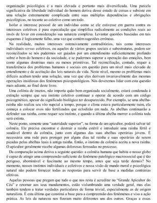 organização psicológica é a mais elevada e portanto mais diversificada. Uma parcela
significativa da liberdade individual do homem deriva desse estado de coisas e subsiste em
uma relação extremamente complicada entre suas múltiplas dependências e obrigações
psicológicas, no tocante ao coletivo como um todo.
Isolar o interesse pessoal de um indivíduo como se ele estivesse em guerra contra os
interesses coletivos é pura especulação que simplifica radicalmente as condições reais ao
invés de levar em consideração sua natureza complexa. Levantar questões baseadas em tais
esquemas é logicamente falho, uma vez que contém sugestões errôneas.
Na realidade, muitos interesses ostensivamente contraditórios, tais como interesses
individuais versus coletivos, ou aqueles de vários grupos sociais e subestruturas, podem ser
reconciliados se nós pudermos ser guiados por um entendimento suficientemente profundo
sobre o bem do homem e da sociedade, e se pudermos superar a operação das emoções, bem
como algumas doutrinas mais ou menos primitivas. Tal reconciliação, contudo, requer a
transferência dos problemas humanos e sociais em questão para um nível mais elevado de
entendimento e de aceitação das leis naturais da vida. Neste nível, mesmo os problemas mais
difíceis acabam tendo uma solução, uma vez que eles derivam invariavelmente das mesmas
operações insidiosas dos fenômenos psicopatológicos. Nós deveremos lidar com esta questão
mais adiante, ao final deste livro.
Uma colônia de insetos, não importa quão bem organizada socialmente, estará condenada à
extinção sempre que seu instinto coletivo continuar a operar de acordo com um código
psicogenético, apesar do significado biológico ter desaparecido. Por exemplo, se uma abelha-
rainha não realiza seu vôo nupcial a tempo, porque o clima estava particularmente ruim, ela
começa a colocar ovos não fertilizados que eclodirão em nada. As abelhas continuarão a
defender sua rainha, como requer seu instinto, e quando a última abelha morrer a colônia toda
será extinta.
Neste ponto, somente uma “autoridade superior”, na forma de um apicultor, poderá salvar tal
colméia. Ele precisa encontrar e destruir a rainha estéril e introduzir uma rainha fértil e
saudável dentro da colméia, junto com algumas das suas abelhas operárias jovens. É
necessária uma rede para proteger por alguns dias tal rainha e suas operárias de serem
picadas pelas abelhas leais à antiga rainha. Então, o instinto da colméia aceita a nova rainha.
O apicultor geralmente recebe algumas dolorosas ferroadas no processo.
Da comparação acima deriva a seguinte questão: a colméia humana que habita o nosso globo
é capaz de atingir uma compreensão suficiente do fenômeno patológico macrossocial que é tão
perigoso, abominável e fascinante ao mesmo tempo, antes que seja tarde demais? No
momento, nossos instintos individuais e coletivos e nossa visão de mundo moral e psicológica
natural não podem fornecer todas as respostas para servir de base a medidas contrárias
efetivas.
Aquelas pessoas que pregam que tudo o que nos resta é acreditar no “Grande Apicultor do
Céu” e retornar aos seus mandamentos, estão vislumbrando uma verdade geral, mas elas
também tendem a tratar verdades particulares de forma trivial, especialmente as de origem
naturalista. É esta última que constitui a base para a compreensão dos fenômenos e visa a ação
prática. As leis da natureza nos fizeram muito diferentes uns dos outros. Graças a essas
 