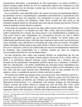 características individuais, a circunstâncias de vida excepcionais e ao esforço científico, o
homem alcançou algum domínio da arte de compreensão objetiva dos fenômenos do tipo
acima mencionado, mas nós devemos ressaltar que isso ocorreu somente porque estava de
acordo com as leis da natureza.
Se as sociedades e seus indivíduos sábios são capazes de aceitar um entendimento objetivo
dos fenômenos sociais e sociopatológicos, superando o emocionalismo e o egotismo da visão
de mundo natural para esse propósito, eles encontrarão os meios de ação baseados no
entendimento da essência dos fenômenos. Então, ficará evidente que uma vacina ou um
tratamento adequado podem ser encontrados para cada uma das doenças que atacam a Terra na
forma de epidemias sociais maiores ou menores.
Assim como um navegador que possui um mapa náutico preciso aprecia a maior liberdade
na seleção do percurso e na manobra por entre ilhas e baías, uma pessoa dotada de uma
melhor compreensão de si mesma, das outras pessoas e das interdependências complexas da
vida social torna-se mais independente das circunstâncias diversas da vida e melhor
preparada para superar situações que são difíceis de entender. Ao mesmo tempo, este
conhecimento aperfeiçoado torna o indivíduo mais responsável para aceitar seus deveres para
com a sociedade e para subordinar-se à disciplina que surge como um corolário. Sociedades
melhor informadas também atingem uma ordem interna e critérios para os esforços coletivos.
Este livro é dedicado a reforçar este conhecimento por meio de um entendimento naturalístico
do fenômeno, algo compreendido até o momento somente por meio de categorias
excessivamente moralistas da visão de mundo natural.
Em uma perspectiva mais ampla, uma constante melhoria na compreensão das leis que
governam a vida social, e suas tréguas isoladas atípicas, devem nos levar a refletir sobre as
falhas e as deficiências daquelas doutrinas sociais abordadas até o momento, que são
baseadas em um entendimento extremamente primitivo destas leis e fenômenos. A distância
entre tais considerações e um melhor entendimento das operações dessas dependências nos
sistemas sociais prévios e existentes não é longa; o mesmo se aplica à crítica substantiva. Uma
nova idéia está para surgir baseada nesse entendimento cada vez mais profundo das leis
naturais, a saber, a construção de um novo sistema social para as nações.
Tal sistema seria melhor que qualquer um de seus antecessores. Sua construção é possível e
necessária, não é somente uma visão vaga e futurista. Afinal de contas, uma série inteira de
países está dominada, no momento, por condições que destruíram as formas estruturais que
funcionaram historicamente, e as substituíram com sistemas inimigos do funcionamento
criativo, sistemas que podem sobreviver somente por meio da força. Nós somos então
confrontados com um grande projeto de construção que demanda um trabalho amplo e bem
organizado. Quanto antes iniciarmos o trabalho, mais tempo teremos para levá-lo adiante.
Achaeans – uma das quatro maiores tribos da Grécia antiga. Homero costumava utilizar o termo como um nome genérico para os
gregos na Ilíada – NT.
Ivan Pavlov – Fisiólogo russo, premiado com o Nobel de Medicina em 1904, pelo estudo do processo digestivo em animais.
Contudo, é mais conhecido pelos estudos realizados sobre o reflexo condicionado – NT.
C.G. Jung – Psiquiatra e psicoterapeuta suíço, fundador da psicologia analítica – NT.
Behavioristas pertencem a uma linha da psicologia conhecida como Behaviorismo ou comportamentalismo, que teve como marco
inicial o manifesto de John Watson, que se baseou nas experiências de Pavlov sobre o reflexo condicionado – NT.
 