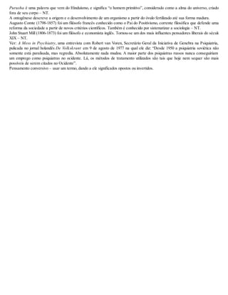 Purusha é uma palavra que vem do Hinduísmo, e significa “o homem primitivo”, considerado como a alma do universo, criado
fora de seu corpo – NT.
A ontogênese descreve a origem e o desenvolvimento de um organismo a partir do óvulo fertilizado até sua forma madura.
Augusto Comte (1798-1857) foi um filósofo francês conhecido como o Pai do Positivismo, corrente filosófica que defende uma
reforma da sociedade a partir de novos critérios científicos. Também é conhecido por sistematizar a sociologia – NT.
John Stuart Mill (1806-1873) foi um filósofo e economista inglês. Tornou-se um dos mais influentes pensadores liberais do século
XIX – NT.
Ver: A Mess in Psychiatry, uma entrevista com Robert van Voren, Secretário Geral da Iniciativa de Genebra na Psiquiatria,
pulicada no jornal holandês De Volkskrant em 9 de agosto de 1977 na qual ele diz: “Desde 1950 a psiquiatria soviética não
somente está paralisada, mas regrediu. Absolutamente nada mudou. A maior parte dos psiquiatras russos nunca conseguiriam
um emprego como psiquiatras no ocidente. Lá, os métodos de tratamento utilizados são tais que hoje nem sequer são mais
possíveis de serem citados no Ocidente”.
Pensamento conversivo – usar um termo, dando a ele significados opostos ou invertidos.
 