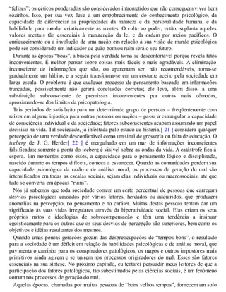 “felizes”; os céticos ponderados são considerados intrometidos que não conseguem viver bem
sozinhos. Isso, por sua vez, leva a um empobrecimento do conhecimento psicológico, da
capacidade de diferenciar as propriedades da natureza e da personalidade humana, e da
habilidade para moldar criativamente as mentes. O culto ao poder, então, suplanta aqueles
valores mentais tão essenciais à manutenção da lei e da ordem por meios pacíficos. O
enriquecimento ou a involução de uma nação em relação à sua visão de mundo psicológica
pode ser considerado um indicador de quão bom ou ruim será o seu futuro.
Durante as épocas “boas”, a busca pela verdade torna-se desconfortável porque revela fatos
inconvenientes. É melhor pensar sobre coisas mais fáceis e mais agradáveis. A eliminação
inconsciente de informações que são, ou aparentam ser, não recomendáveis, torna-se
gradualmente um hábito, e a seguir transforma-se em um costume aceito pela sociedade em
larga escala. O problema é que qualquer processo de pensamento baseado em informações
truncadas, possivelmente não gerará conclusões corretas; ele leva, além disso, a uma
substituição subconsciente de premissas inconvenientes por outras mais cômodas,
aproximando-se dos limites da psicopatologia.
Tais períodos de satisfação para um determinado grupo de pessoas – freqüentemente com
raízes em alguma injustiça para outras pessoas ou nações – passa a estrangular a capacidade
de consciência individual e da sociedade; fatores subconscientes acabam assumindo um papel
decisivo na vida. Tal sociedade, já infectada pelo estado de histeria,[ 21 ] considera qualquer
percepção de uma verdade desconfortável como um sinal de grosseria ou falta de educação. O
iceberg de J. G. Herder[ 22 ] é mergulhado em um mar de informações inconscientes
falsificadas; somente a ponta do iceberg é visível sobre as ondas da vida. A catástrofe fica à
espera. Em momentos como esses, a capacidade para o pensamento lógico e disciplinado,
nascido durante os tempos difíceis, começa a esvanecer. Quando as comunidades perdem sua
capacidade psicológica da razão e de análise moral, os processos de geração do mal são
intensificados em todas as escalas sociais, sejam elas individuais ou macrossociais, até que
tudo se converta em épocas “ruins”.
Nós já sabemos que toda sociedade contém um certo percentual de pessoas que carregam
desvios psicológicos causados por vários fatores, herdados ou adquiridos, que produzem
anomalias na percepção, no pensamento e no caráter. Muitas destas pessoas tentam dar um
significado às suas vidas irregulares através da hiperatividade social. Elas criam os seus
próprios mitos e ideologias de sobrecompensação e têm uma tendência a insinuar
egoisticamente para os outros que os seus desvios de percepção são superiores, bem como os
objetivos e idéias resultantes dos mesmos.
Quando umas poucas gerações gozam das despreocupações de “tempos bons”, o resultado
para a sociedade é um déficit em relação às habilidades psicológicas e de análise moral, que
pavimenta o caminho para os conspiradores patológicos, os magos e outros impostores mais
primitivos ainda agirem e se unirem nos processos originadores do mal. Esses são fatores
essenciais na sua síntese. No próximo capítulo, eu tentarei persuadir meus leitores de que a
participação dos fatores patológicos, tão subestimados pelas ciências sociais, é um fenômeno
comum nos processos de geração do mal.
Aquelas épocas, chamadas por muitas pessoas de “bons velhos tempos”, fornecem um solo
 