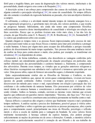 fértil para a tragédia futura, por causa da degeneração dos valores morais, intelectuais e da
personalidade, dando origem a eras como a de Rasputin.[ 23 ]
A descrição acima é um esboço para compreensão das causas da realidade, que de forma
alguma contradiz a percepção teleológica[ 24 ] do senso de causalidade. Os tempos difíceis
não são somente o resultado da regressão hedonista ao passado, eles tem um objetivo histórico
a cumprir.
O sofrimento, o esforço e a atividade mental durante tempos de iminente amargura leva a
uma regeneração progressiva, e geralmente mais elevada, dos valores perdidos, o que resulta
no progresso humano. Infelizmente, nós ainda não temos uma compreensão filosófica
suficientemente exaustiva desta interdependência de causalidade e teleologia em relação aos
fatos ocorridos. Parece que os profetas tiveram uma visão mais clara, à luz das leis da
criação, do que filósofos como E. S. Russel,[ 25 ] R. B. Braithwate,[ 26 ] G. Sommerhoff[ 27
] e outros que ponderaram sobre este assunto.
Quando chegam os tempos ruins e as pessoas ficam impressionadas pelo excesso de mal,
elas precisam reunir todas as suas forças físicas e mentais para lutar pela existência e proteger
a razão humana. A busca por algum meio para escapar das dificuldades e perigos reacende
poderes de discernimento há muito tempo sepultados. Tais pessoas têm uma tendência inicial
de confiar na força para contra-atacar o medo; elas podem, por exemplo, se transformar em
atiradoras[ 28 ] ou dependentes de armas.
Lentamente e de forma trabalhosa, contudo, elas descobrem as vantagens conferidas pelo
esforço mental; um entendimento aperfeiçoado da situação psicológica em particular, uma
melhor diferenciação das personalidades e caráteres humanos e, finalmente, a compreensão
dos adversários. Durante esses tempos, as virtudes que as gerações anteriores relegaram a
obras literárias reconquistam sua substância real e aplicável e tornam-se apreciadas por seu
valor. Uma pessoa sábia, capaz de fornecer um conselho seguro, é altamente respeitada.
Quão surpreendentemente similar são as filosofias de Sócrates e Confúcio, os dois
pensadores quase lendários que, apesar de serem quase contemporâneos, viveram em locais
opostos do grande continente. Ambos viveram em tempos perversos e sangrentos, e
descreveram um método para vencer o mal, especialmente em relação à percepção das leis
cotidianas e do conhecimento da natureza humana. Eles procuraram por critérios de valor
moral dentro da natureza humana e consideraram o conhecimento e o entendimento como
sendo virtudes. Ambos os homens, contudo, ouviram as mesmas vozes internas que avisam
àqueles que embarcam em questões morais importantes: “Sócrates, não faça isso.” Por isso é
que seus esforços e sacrifícios constituem uma assistência permanente na batalha contra o mal.
Épocas difíceis e cansativas dão origem a valores que finalmente vencem o mal e produzem
tempos melhores. A análise sucinta e precisa dos fenômenos, possível graças à vitória sobre
as emoções supérfluas e sobre o egoísmo que caracteriza as pessoas presunçosas, abre a porta
para o comportamento causal, principalmente nas áreas da filosofia, psicologia e reflexão
moral, e eleva a escala de medida para a vantagem da bondade. Se estes valores forem
totalmente incorporados à herança cultural da espécie humana, eles podem proteger
suficientemente as nações da próxima era de erros e distorções. Contudo, a memória coletiva
é provisória e particularmente suscetível à remoção de um filósofo e de seu trabalho do
 