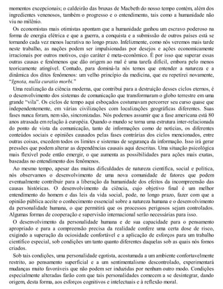 momentos excepcionais; o caldeirão das bruxas de Macbeth do nosso tempo contém, além dos
ingredientes venenosos, também o progresso e o entendimento, tais como a humanidade não
viu no milênio.
Os economistas mais otimistas apontam que a humanidade ganhou um escravo poderoso na
forma de energia elétrica e que a guerra, a conquista e a submissão de outros países está se
tornando cada vez menos lucrativa no longo prazo. Infelizmente, como nós veremos mais tarde
neste trabalho, as nações podem ser impulsionadas por desejos e ações economicamente
irracionais por outros motivos, cujo caráter é meta-econômico. É por isso que superar essas
outras causas e fenômenos que dão origem ao mal é uma tarefa difícil, embora pelo menos
teoricamente atingível. Contudo, para dominá-la nós temos que entender a natureza e a
dinâmica dos ditos fenômenos: um velho princípio da medicina, que eu repetirei novamente,
“Ignota, nulla curatio morbi.”
Uma realização da ciência moderna, que contribui para a destruição desses ciclos eternos, é
o desenvolvimento dos sistemas de comunicação que transformaram o globo terrestre em uma
grande “vila”. Os ciclos de tempo aqui esboçados costumavam percorrer seu curso quase que
independentemente, em várias civilizações com localizações geográficas diferentes. Suas
fases nunca foram, nem são, sincronizadas. Nós podemos assumir que a fase americana está 80
anos atrasada em relação à européia. Quando o mundo se torna uma estrutura inter-relacionada
do ponto de vista da comunicação, tanto de informações como de notícias, os diferentes
conteúdos sociais e opiniões causados pelas fases contrárias dos ciclos mencionados, entre
outras coisas, excedem todos os limites e sistemas de segurança da informação. Isso irá gerar
pressões que podem alterar as dependências causais aqui descritas. Uma situação psicológica
mais flexível pode então emergir, o que aumenta as possibilidades para ações mais exatas,
baseadas no entendimento dos fenômenos.
Ao mesmo tempo, apesar das muitas dificuldades de natureza científica, social e política,
nós observamos o desenvolvimento de uma nova comunidade de fatores que podem
eventualmente contribuir para a liberação da humanidade dos efeitos da incompreensão das
causas históricas. O desenvolvimento da ciência, cujo objetivo final é um melhor
entendimento do homem e das leis da vida social, pode, no longo prazo, fazer com que a
opinião pública aceite o conhecimento essencial sobre a natureza humana e o desenvolvimento
da personalidade humana, o que permitirá que os processos perigosos sejam controlados.
Algumas formas de cooperação e supervisão internacional serão necessárias para isso.
O desenvolvimento da personalidade humana e de sua capacidade para o pensamento
apropriado e para a compreensão precisa da realidade confere uma certa dose de risco,
exigindo a superação da ociosidade confortável e a aplicação de esforços para um trabalho
científico especial, sob condições um tanto quanto diferentes daquelas sob as quais nós fomos
criados.
Sob tais condições, uma personalidade egotista, acostumada a um ambiente confortavelmente
restrito, ao pensamento superficial e a um sentimentalismo descontrolado, experimentará
mudanças muito favoráveis que não podem ser induzidas por nenhum outro modo. Condições
especialmente alteradas farão com que tais personalidades comecem a se desintegrar, dando
origem, desta forma, aos esforços cognitivos e intelectuais e à reflexão moral.
 